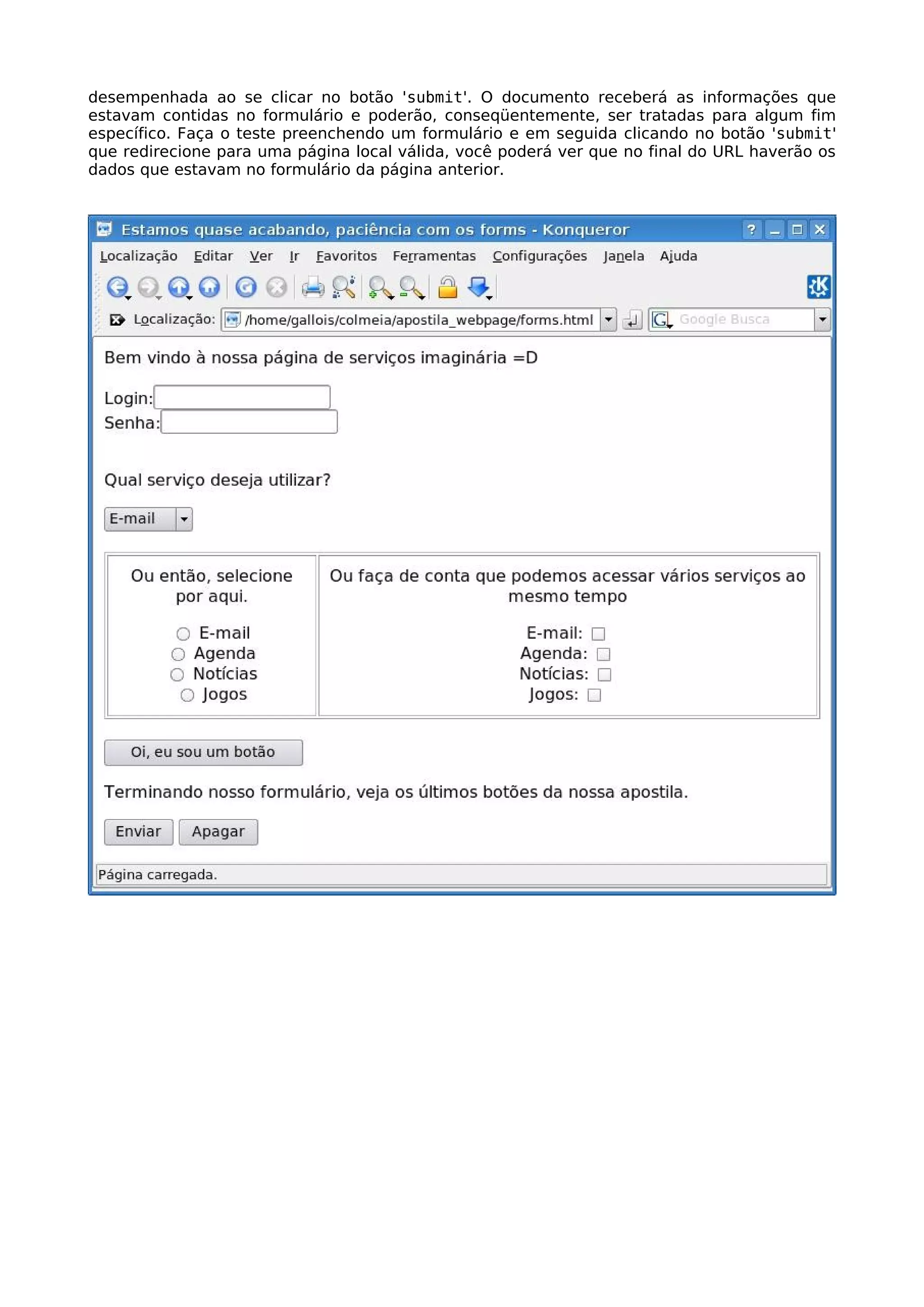desempenhada ao se clicar no botão 'submit'. O documento receberá as informações que
estavam contidas no formulário e poderão, conseqüentemente, ser tratadas para algum fim
específico. Faça o teste preenchendo um formulário e em seguida clicando no botão 'submit'
que redirecione para uma página local válida, você poderá ver que no final do URL haverão os
dados que estavam no formulário da página anterior.
 