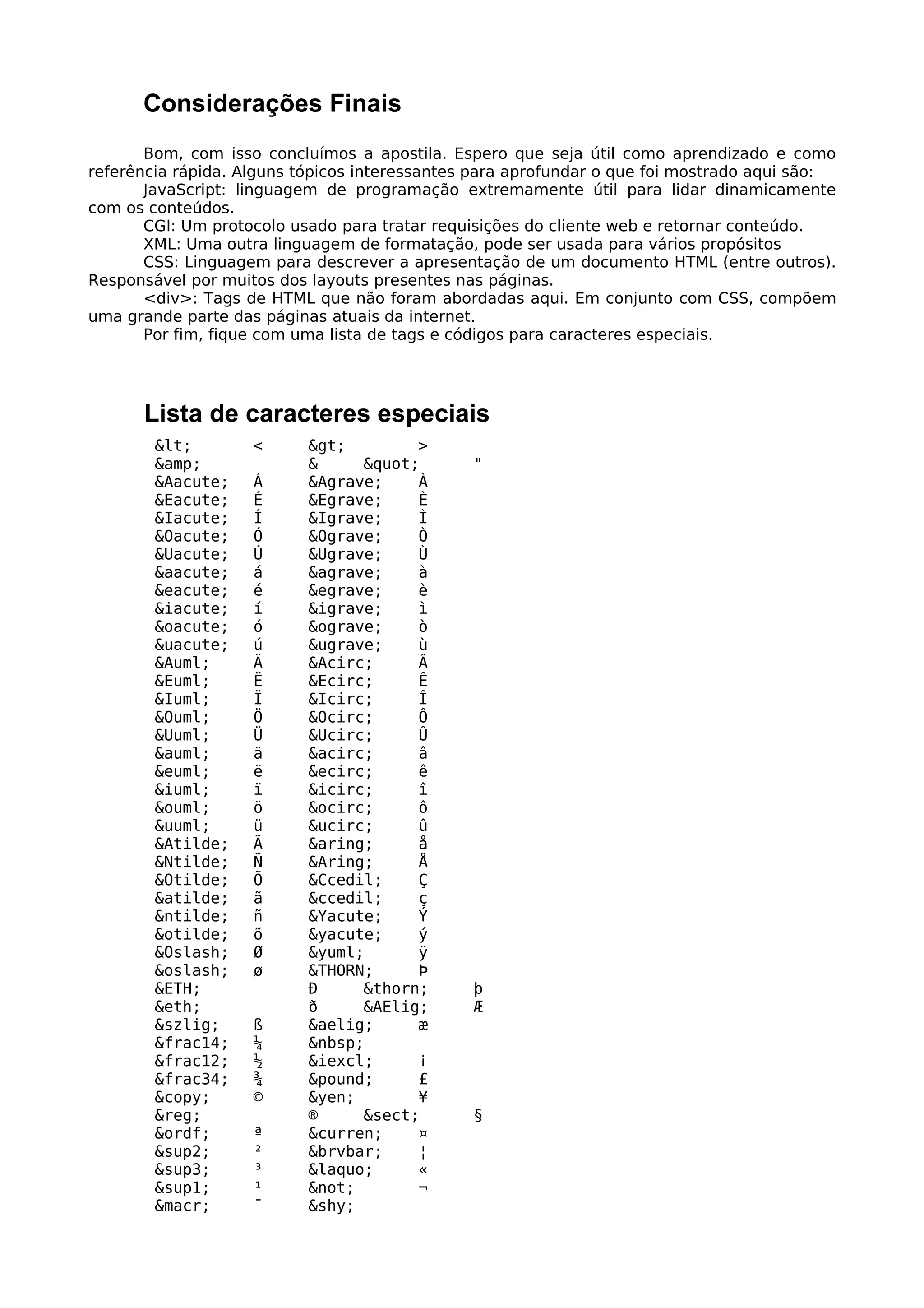 Considerações Finais
       Bom, com isso concluímos a apostila. Espero que seja útil como aprendizado e como
referência rápida. Alguns tópicos interessantes para aprofundar o que foi mostrado aqui são:
       JavaScript: linguagem de programação extremamente útil para lidar dinamicamente
com os conteúdos.
       CGI: Um protocolo usado para tratar requisições do cliente web e retornar conteúdo.
       XML: Uma outra linguagem de formatação, pode ser usada para vários propósitos
       CSS: Linguagem para descrever a apresentação de um documento HTML (entre outros).
Responsável por muitos dos layouts presentes nas páginas.
       <div>: Tags de HTML que não foram abordadas aqui. Em conjunto com CSS, compõem
uma grande parte das páginas atuais da internet.
       Por fim, fique com uma lista de tags e códigos para caracteres especiais.




      Lista de caracteres especiais
        <        <      >        >
        &amp;              &     "        "
        &Aacute;    Á      &Agrave;    À
        &Eacute;    É      &Egrave;    È
        &Iacute;    Í      &Igrave;    Ì
        &Oacute;    Ó      &Ograve;    Ò
        &Uacute;    Ú      &Ugrave;    Ù
        &aacute;    á      &agrave;    à
        &eacute;    é      &egrave;    è
        &iacute;    í      &igrave;    ì
        &oacute;    ó      &ograve;    ò
        &uacute;    ú      &ugrave;    ù
        &Auml;      Ä      &Acirc;     Â
        &Euml;      Ë      &Ecirc;     Ê
        &Iuml;      Ï      &Icirc;     Î
        &Ouml;      Ö      &Ocirc;     Ô
        &Uuml;      Ü      &Ucirc;     Û
        &auml;      ä      &acirc;     â
        &euml;      ë      &ecirc;     ê
        &iuml;      ï      &icirc;     î
        &ouml;      ö      &ocirc;     ô
        &uuml;      ü      &ucirc;     û
        &Atilde;    Ã      &aring;     å
        &Ntilde;    Ñ      &Aring;     Å
        &Otilde;    Õ      &Ccedil;    Ç
        &atilde;    ã      &ccedil;    ç
        &ntilde;    ñ      &Yacute;    Ý
        &otilde;    õ      &yacute;    ý
        &Oslash;    Ø      &yuml;      ÿ
        &oslash;    ø      &THORN;     Þ
        &ETH;              Ð     &thorn;       þ
        &eth;              ð     &AElig;       Æ
        &szlig;     ß      &aelig;     æ
        &frac14;    ¼      &nbsp;
        &frac12;    ½      &iexcl;     ¡
        &frac34;    ¾      &pound;     £
        &copy;      ©      &yen;       ¥
        &reg;              ®     &sect;        §
        &ordf;      ª      &curren;    ¤
        &sup2;      ²      &brvbar;    ¦
        &sup3;      ³      &laquo;     «
        &sup1;      ¹      &not;       ¬
        &macr;      ¯      &shy;
 