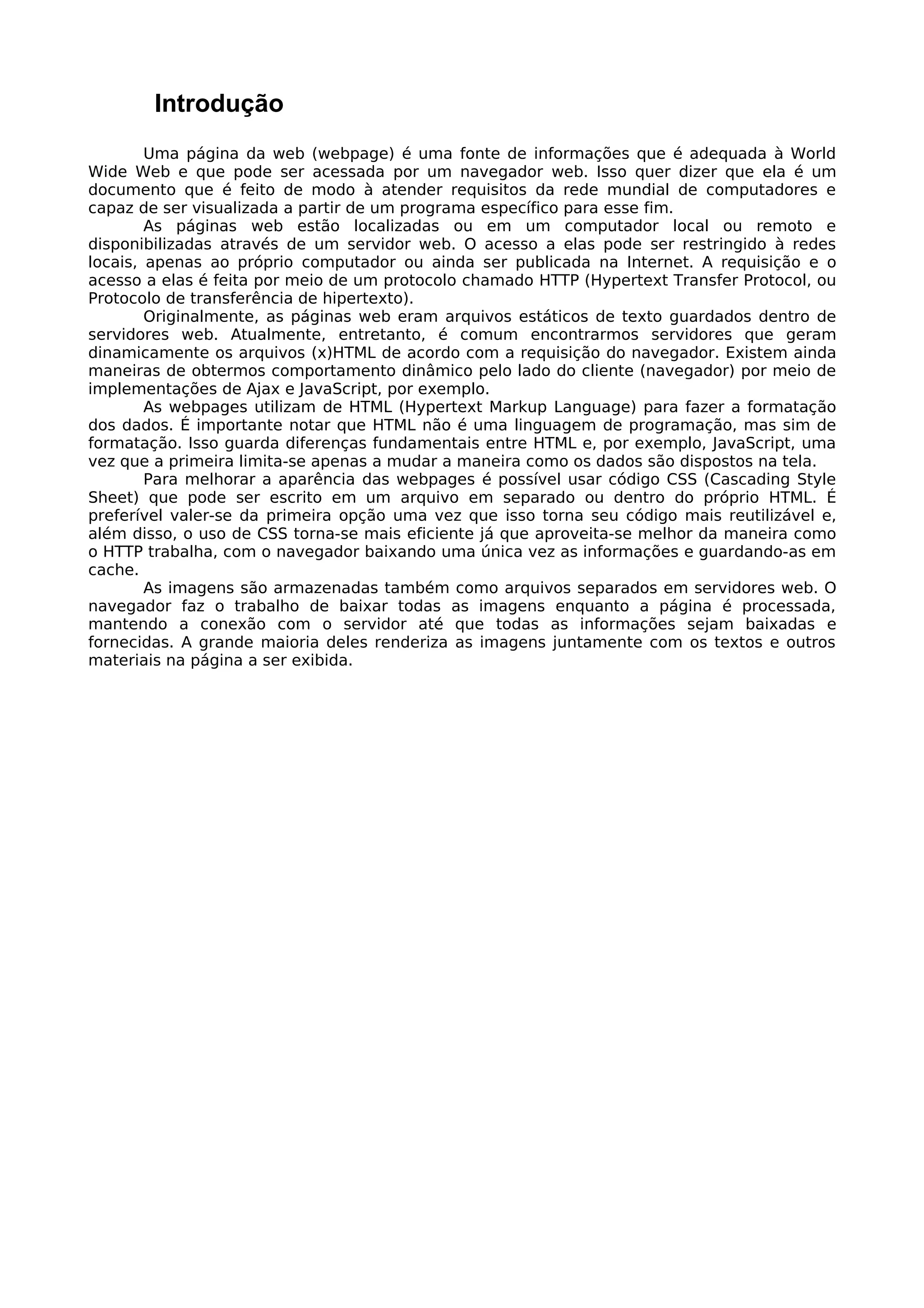 Introdução
        Uma página da web (webpage) é uma fonte de informações que é adequada à World
Wide Web e que pode ser acessada por um navegador web. Isso quer dizer que ela é um
documento que é feito de modo à atender requisitos da rede mundial de computadores e
capaz de ser visualizada a partir de um programa específico para esse fim.
        As páginas web estão localizadas ou em um computador local ou remoto e
disponibilizadas através de um servidor web. O acesso a elas pode ser restringido à redes
locais, apenas ao próprio computador ou ainda ser publicada na Internet. A requisição e o
acesso a elas é feita por meio de um protocolo chamado HTTP (Hypertext Transfer Protocol, ou
Protocolo de transferência de hipertexto).
        Originalmente, as páginas web eram arquivos estáticos de texto guardados dentro de
servidores web. Atualmente, entretanto, é comum encontrarmos servidores que geram
dinamicamente os arquivos (x)HTML de acordo com a requisição do navegador. Existem ainda
maneiras de obtermos comportamento dinâmico pelo lado do cliente (navegador) por meio de
implementações de Ajax e JavaScript, por exemplo.
        As webpages utilizam de HTML (Hypertext Markup Language) para fazer a formatação
dos dados. É importante notar que HTML não é uma linguagem de programação, mas sim de
formatação. Isso guarda diferenças fundamentais entre HTML e, por exemplo, JavaScript, uma
vez que a primeira limita-se apenas a mudar a maneira como os dados são dispostos na tela.
        Para melhorar a aparência das webpages é possível usar código CSS (Cascading Style
Sheet) que pode ser escrito em um arquivo em separado ou dentro do próprio HTML. É
preferível valer-se da primeira opção uma vez que isso torna seu código mais reutilizável e,
além disso, o uso de CSS torna-se mais eficiente já que aproveita-se melhor da maneira como
o HTTP trabalha, com o navegador baixando uma única vez as informações e guardando-as em
cache.
        As imagens são armazenadas também como arquivos separados em servidores web. O
navegador faz o trabalho de baixar todas as imagens enquanto a página é processada,
mantendo a conexão com o servidor até que todas as informações sejam baixadas e
fornecidas. A grande maioria deles renderiza as imagens juntamente com os textos e outros
materiais na página a ser exibida.
 