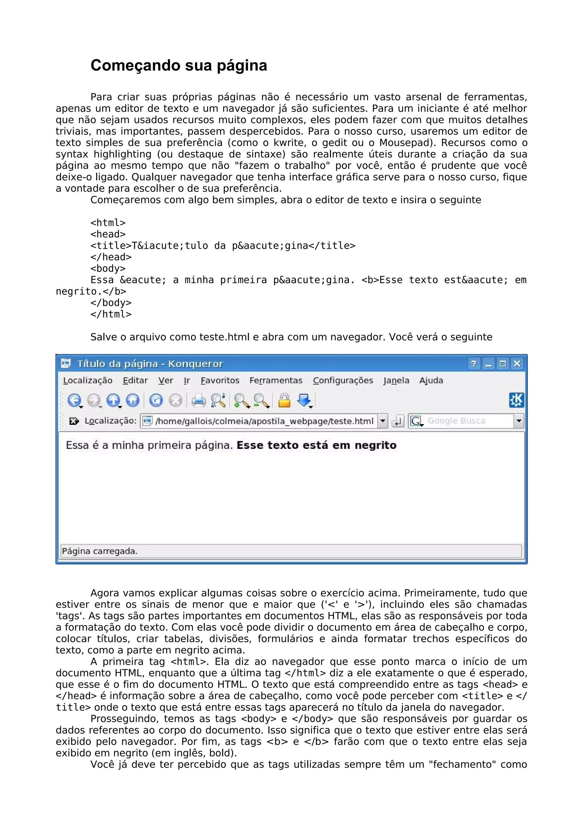Começando sua página
         Para criar suas próprias páginas não é necessário um vasto arsenal de ferramentas,
apenas um editor de texto e um navegador já são suficientes. Para um iniciante é até melhor
que não sejam usados recursos muito complexos, eles podem fazer com que muitos detalhes
triviais, mas importantes, passem despercebidos. Para o nosso curso, usaremos um editor de
texto simples de sua preferência (como o kwrite, o gedit ou o Mousepad). Recursos como o
syntax highlighting (ou destaque de sintaxe) são realmente úteis durante a criação da sua
página ao mesmo tempo que não "fazem o trabalho" por você, então é prudente que você
deixe-o ligado. Qualquer navegador que tenha interface gráfica serve para o nosso curso, fique
a vontade para escolher o de sua preferência.
         Começaremos com algo bem simples, abra o editor de texto e insira o seguinte

      <html>
      <head>
      <title>T&iacute;tulo da p&aacute;gina</title>
      </head>
      <body>
      Essa &eacute; a minha primeira p&aacute;gina. <b>Esse texto est&aacute; em
negrito.</b>
      </body>
      </html>

      Salve o arquivo como teste.html e abra com um navegador. Você verá o seguinte




        Agora vamos explicar algumas coisas sobre o exercício acima. Primeiramente, tudo que
estiver entre os sinais de menor que e maior que ('<' e '>'), incluindo eles são chamadas
'tags'. As tags são partes importantes em documentos HTML, elas são as responsáveis por toda
a formatação do texto. Com elas você pode dividir o documento em área de cabeçalho e corpo,
colocar títulos, criar tabelas, divisões, formulários e ainda formatar trechos específicos do
texto, como a parte em negrito acima.
        A primeira tag <html>. Ela diz ao navegador que esse ponto marca o início de um
documento HTML, enquanto que a última tag </html> diz a ele exatamente o que é esperado,
que esse é o fim do documento HTML. O texto que está compreendido entre as tags <head> e
</head> é informação sobre a área de cabeçalho, como você pode perceber com <title> e </
title> onde o texto que está entre essas tags aparecerá no título da janela do navegador.
        Prosseguindo, temos as tags <body> e </body> que são responsáveis por guardar os
dados referentes ao corpo do documento. Isso significa que o texto que estiver entre elas será
exibido pelo navegador. Por fim, as tags <b> e </b> farão com que o texto entre elas seja
exibido em negrito (em inglês, bold).
        Você já deve ter percebido que as tags utilizadas sempre têm um "fechamento" como
 