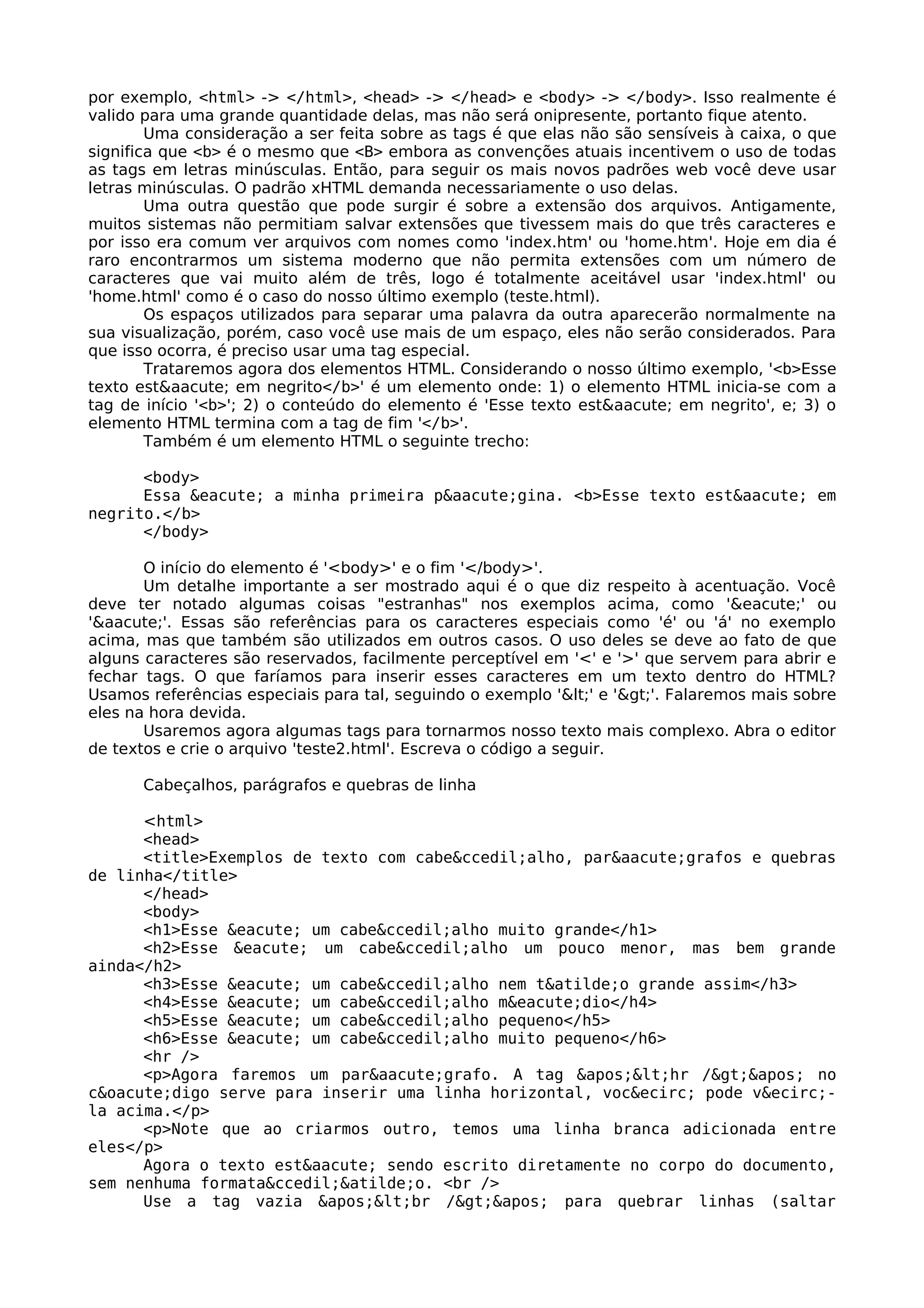 por exemplo, <html> -> </html>, <head> -> </head> e <body> -> </body>. Isso realmente é
valido para uma grande quantidade delas, mas não será onipresente, portanto fique atento.
        Uma consideração a ser feita sobre as tags é que elas não são sensíveis à caixa, o que
significa que <b> é o mesmo que <B> embora as convenções atuais incentivem o uso de todas
as tags em letras minúsculas. Então, para seguir os mais novos padrões web você deve usar
letras minúsculas. O padrão xHTML demanda necessariamente o uso delas.
        Uma outra questão que pode surgir é sobre a extensão dos arquivos. Antigamente,
muitos sistemas não permitiam salvar extensões que tivessem mais do que três caracteres e
por isso era comum ver arquivos com nomes como 'index.htm' ou 'home.htm'. Hoje em dia é
raro encontrarmos um sistema moderno que não permita extensões com um número de
caracteres que vai muito além de três, logo é totalmente aceitável usar 'index.html' ou
'home.html' como é o caso do nosso último exemplo (teste.html).
        Os espaços utilizados para separar uma palavra da outra aparecerão normalmente na
sua visualização, porém, caso você use mais de um espaço, eles não serão considerados. Para
que isso ocorra, é preciso usar uma tag especial.
        Trataremos agora dos elementos HTML. Considerando o nosso último exemplo, '<b>Esse
texto est&aacute; em negrito</b>' é um elemento onde: 1) o elemento HTML inicia-se com a
tag de início '<b>'; 2) o conteúdo do elemento é 'Esse texto est&aacute; em negrito', e; 3) o
elemento HTML termina com a tag de fim '</b>'.
        Também é um elemento HTML o seguinte trecho:

      <body>
      Essa &eacute; a minha primeira p&aacute;gina. <b>Esse texto est&aacute; em
negrito.</b>
      </body>

       O início do elemento é '<body>' e o fim '</body>'.
       Um detalhe importante a ser mostrado aqui é o que diz respeito à acentuação. Você
deve ter notado algumas coisas "estranhas" nos exemplos acima, como '&eacute;' ou
'&aacute;'. Essas são referências para os caracteres especiais como 'é' ou 'á' no exemplo
acima, mas que também são utilizados em outros casos. O uso deles se deve ao fato de que
alguns caracteres são reservados, facilmente perceptível em '<' e '>' que servem para abrir e
fechar tags. O que faríamos para inserir esses caracteres em um texto dentro do HTML?
Usamos referências especiais para tal, seguindo o exemplo '<' e '>'. Falaremos mais sobre
eles na hora devida.
       Usaremos agora algumas tags para tornarmos nosso texto mais complexo. Abra o editor
de textos e crie o arquivo 'teste2.html'. Escreva o código a seguir.

      Cabeçalhos, parágrafos e quebras de linha

      <html>
      <head>
      <title>Exemplos de texto com cabe&ccedil;alho, par&aacute;grafos e quebras
de linha</title>
      </head>
      <body>
      <h1>Esse &eacute; um cabe&ccedil;alho muito grande</h1>
      <h2>Esse &eacute; um cabe&ccedil;alho um pouco menor, mas bem grande
ainda</h2>
      <h3>Esse &eacute; um cabe&ccedil;alho nem t&atilde;o grande assim</h3>
      <h4>Esse &eacute; um cabe&ccedil;alho m&eacute;dio</h4>
      <h5>Esse &eacute; um cabe&ccedil;alho pequeno</h5>
      <h6>Esse &eacute; um cabe&ccedil;alho muito pequeno</h6>
      <hr />
      <p>Agora faremos um par&aacute;grafo. A tag '<hr />' no
c&oacute;digo serve para inserir uma linha horizontal, voc&ecirc; pode v&ecirc;-
la acima.</p>
      <p>Note que ao criarmos outro, temos uma linha branca adicionada entre
eles</p>
      Agora o texto est&aacute; sendo escrito diretamente no corpo do documento,
sem nenhuma formata&ccedil;&atilde;o. <br />
      Use a tag vazia '<br />' para quebrar linhas (saltar
 