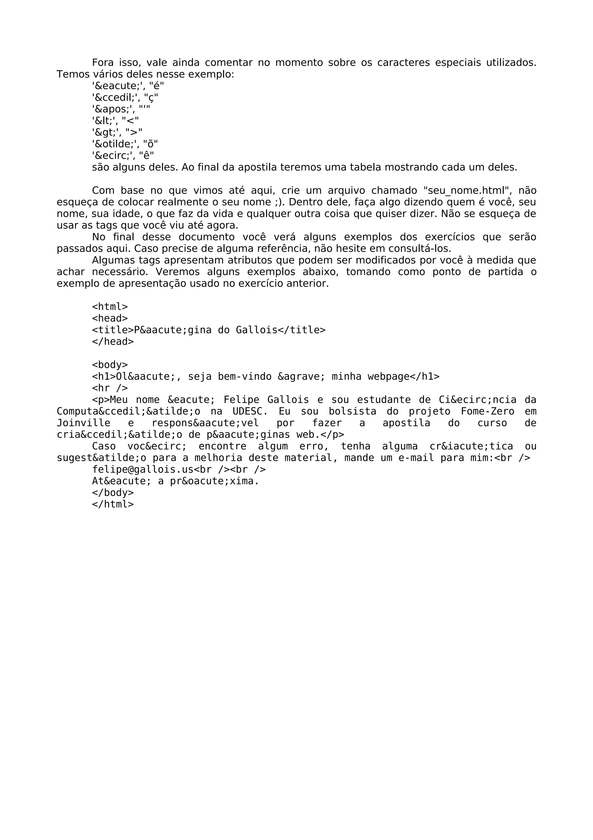 Fora isso, vale ainda comentar no momento sobre os caracteres especiais utilizados.
Temos vários deles nesse exemplo:
      '&eacute;', "é"
      '&ccedil;', "ç"
      ''', "'"
      '<', "<"
      '>', ">"
      '&otilde;', "õ"
      '&ecirc;', "ê"
      são alguns deles. Ao final da apostila teremos uma tabela mostrando cada um deles.

       Com base no que vimos até aqui, crie um arquivo chamado "seu_nome.html", não
esqueça de colocar realmente o seu nome ;). Dentro dele, faça algo dizendo quem é você, seu
nome, sua idade, o que faz da vida e qualquer outra coisa que quiser dizer. Não se esqueça de
usar as tags que você viu até agora.
       No final desse documento você verá alguns exemplos dos exercícios que serão
passados aqui. Caso precise de alguma referência, não hesite em consultá-los.
       Algumas tags apresentam atributos que podem ser modificados por você à medida que
achar necessário. Veremos alguns exemplos abaixo, tomando como ponto de partida o
exemplo de apresentação usado no exercício anterior.

      <html>
      <head>
      <title>P&aacute;gina do Gallois</title>
      </head>

      <body>
      <h1>Ol&aacute;, seja bem-vindo &agrave; minha webpage</h1>
      <hr />
      <p>Meu nome &eacute; Felipe Gallois e sou estudante de Ci&ecirc;ncia da
Computa&ccedil;&atilde;o na UDESC. Eu sou bolsista do projeto Fome-Zero em
Joinville    e  respons&aacute;vel   por   fazer   a  apostila   do   curso   de
cria&ccedil;&atilde;o de p&aacute;ginas web.</p>
      Caso voc&ecirc; encontre algum erro, tenha alguma cr&iacute;tica ou
sugest&atilde;o para a melhoria deste material, mande um e-mail para mim:<br />
      felipe@gallois.us<br /><br />
      At&eacute; a pr&oacute;xima.
      </body>
      </html>
 