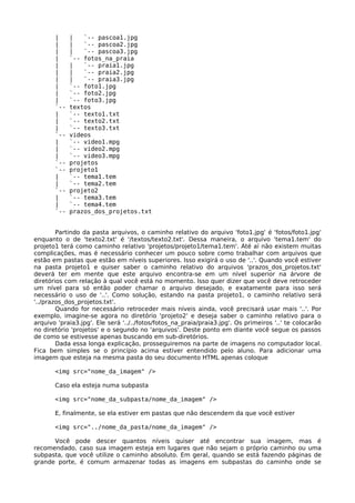 |     |   `-- pascoa1.jpg
       |     |   `-- pascoa2.jpg
       |     |   `-- pascoa3.jpg
       |     `-- fotos_na_praia
       |     |   `-- praia1.jpg
       |     |   `-- praia2.jpg
       |     |   `-- praia3.jpg
       |     `-- foto1.jpg
       |     `-- foto2.jpg
       |     `-- foto3.jpg
       `--   textos
       |     `-- texto1.txt
       |     `-- texto2.txt
       |     `-- texto3.txt
       `--   videos
       |     `-- video1.mpg
       |     `-- video2.mpg
       |     `-- video3.mpg
       `--   projetos
       `--   projeto1
       |     `-- tema1.tem
       |     `-- tema2.tem
       `--   projeto2
       |     `-- tema3.tem
       |     `-- tema4.tem
       `--   prazos_dos_projetos.txt


        Partindo da pasta arquivos, o caminho relativo do arquivo 'foto1.jpg' é 'fotos/foto1.jpg'
enquanto o de 'texto2.txt' é '/textos/texto2.txt'. Dessa maneira, o arquivo 'tema1.tem' do
projeto1 terá como caminho relativo 'projetos/projeto1/tema1.tem'. Até aí não existem muitas
complicações, mas é necessário conhecer um pouco sobre como trabalhar com arquivos que
estão em pastas que estão em níveis superiores. Isso exigirá o uso de '..'. Quando você estiver
na pasta projeto1 e quiser saber o caminho relativo do arquivos 'prazos_dos_projetos.txt'
deverá ter em mente que este arquivo encontra-se em um nível superior na árvore de
diretórios com relação à qual você está no momento. Isso quer dizer que você deve retroceder
um nível para só então poder chamar o arquivo desejado, e exatamente para isso será
necessário o uso de '..'. Como solução, estando na pasta projeto1, o caminho relativo será
'../prazos_dos_projetos.txt'.
        Quando for necessário retroceder mais níveis ainda, você precisará usar mais '..'. Por
exemplo, imagine-se agora no diretório 'projeto2' e deseja saber o caminho relativo para o
arquivo 'praia3.jpg'. Ele será '../../fotos/fotos_na_praia/praia3.jpg'. Os primeiros '..' te colocarão
no diretório 'projetos' e o segundo no 'arquivos'. Deste ponto em diante você segue os passos
de como se estivesse apenas buscando em sub-diretórios.
        Dada essa longa explicação, prosseguiremos na parte de imagens no computador local.
Fica bem simples se o princípio acima estiver entendido pelo aluno. Para adicionar uma
imagem que esteja na mesma pasta do seu documento HTML apenas coloque

       <img src="nome_da_imagem" />

       Caso ela esteja numa subpasta

       <img src="nome_da_subpasta/nome_da_imagem" />

       E, finalmente, se ela estiver em pastas que não descendem da que você estiver

       <img src="../nome_da_pasta/nome_da_imagem" />

      Você pode descer quantos níveis quiser até encontrar sua imagem, mas é
recomendado, caso sua imagem esteja em lugares que não sejam o próprio caminho ou uma
subpasta, que você utilize o caminho absoluto. Em geral, quando se está fazendo páginas de
grande porte, é comum armazenar todas as imagens em subpastas do caminho onde se
 