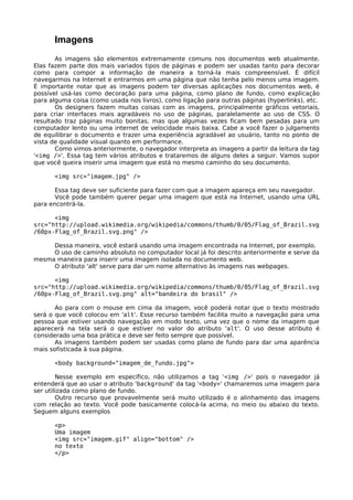Imagens
       As imagens são elementos extremamente comuns nos documentos web atualmente.
Elas fazem parte dos mais variados tipos de páginas e podem ser usadas tanto para decorar
como para compor a informação de maneira a torná-la mais compreensível. É difícil
navegarmos na Internet e entrarmos em uma página que não tenha pelo menos uma imagem.
É importante notar que as imagens podem ter diversas aplicações nos documentos web, é
possível usá-las como decoração para uma página, como plano de fundo, como explicação
para alguma coisa (como usada nos livros), como ligação para outras páginas (hyperlinks), etc.
       Os designers fazem muitas coisas com as imagens, principalmente gráficos vetoriais,
para criar interfaces mais agradáveis no uso de páginas, paralelamente ao uso de CSS. O
resultado traz páginas muito bonitas, mas que algumas vezes ficam bem pesadas para um
computador lento ou uma internet de velocidade mais baixa. Cabe a você fazer o julgamento
de equilibrar o documento e trazer uma experiência agradável ao usuário, tanto no ponto de
vista de qualidade visual quanto em performance.
       Como vimos anteriormente, o navegador interpreta as imagens a partir da leitura da tag
'<img />'. Essa tag tem vários atributos e trataremos de alguns deles a seguir. Vamos supor
que você queira inserir uma imagem que está no mesmo caminho do seu documento.

      <img src="imagem.jpg" />

       Essa tag deve ser suficiente para fazer com que a imagem apareça em seu navegador.
       Você pode também querer pegar uma imagem que está na Internet, usando uma URL
para encontrá-la.

      <img
src="http://upload.wikimedia.org/wikipedia/commons/thumb/0/05/Flag_of_Brazil.svg
/60px-Flag_of_Brazil.svg.png" />

     Dessa maneira, você estará usando uma imagem encontrada na Internet, por exemplo.
     O uso de caminho absoluto no computador local já foi descrito anteriormente e serve da
mesma maneira para inserir uma imagem isolada no documento web.
     O atributo 'alt' serve para dar um nome alternativo às imagens nas webpages.

      <img
src="http://upload.wikimedia.org/wikipedia/commons/thumb/0/05/Flag_of_Brazil.svg
/60px-Flag_of_Brazil.svg.png" alt="bandeira do brasil" />

       Ao para com o mouse em cima da imagem, você poderá notar que o texto mostrado
será o que você colocou em 'alt'. Esse recurso também facilita muito a navegação para uma
pessoa que estiver usando navegação em modo texto, uma vez que o nome da imagem que
aparecerá na tela será o que estiver no valor do atributo 'alt'. O uso desse atributo é
considerado uma boa prática e deve ser feito sempre que possível.
       As imagens também podem ser usadas como plano de fundo para dar uma aparência
mais sofisticada à sua página.

      <body background="imagem_de_fundo.jpg">

        Nesse exemplo em específico, não utilizamos a tag ‘<img />' pois o navegador já
entenderá que ao usar o atributo 'background' da tag '<body>' chamaremos uma imagem para
ser utilizada como plano de fundo.
        Outro recurso que provavelmente será muito utilizado é o alinhamento das imagens
com relação ao texto. Você pode basicamente colocá-la acima, no meio ou abaixo do texto.
Seguem alguns exemplos

      <p>
      Uma imagem
      <img src="imagem.gif" align="bottom" />
      no texto
      </p>
 