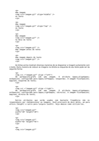 <p>
      Uma imagem
      <img src="imagem.gif" align="middle" />
      no texto
      </p>

      <p>
      Uma imagem
      <img src="imagem.gif" align="top" />
      no texto
      </p>

      <p>
      Uma imagem
      <img src="imagem.gif" />
      no meio do texto
      </p>

      <p>
      <img src="imagem.gif" />
      Uma imagem antes do texto
      </p>

      <p>
      Uma imagem depois do texto
      <img src="imagem.gif" />
      </p>

       As linhas acima mostram diversas maneiras de se diagramar a imagem juntamente com
o texto. Outra maneira de colocar as imagens na direita ou esquerda do seu texto pode ser da
seguinte forma:

      <p>
      <img src ="imagem.gif" align ="left">
      Um par&aacute;grafo com uma imagem. O atributo 'align'
est&aacute; configurado para 'left' (esquerda). A imagem ficar&aacute;
&agrave; esquerda do texto;
      </p>

      <p>
      <img src ="imagem.gif" align ="right">
      Um par&aacute;grafo com uma imagem. O atributo 'align'
est&aacute; configurado para 'right' (direita). A imagem ficar&aacute;
&agrave; direita do texto;
      </p>

      Outros atributos que serão usados com bastante freqüência são os
responsáveis por redimensionar as imagens. Você precisará de dois deles, um para
altura (height) e outro para largura (width). Veja abaixo como utilizá-los.

      <p>
      <img src="imagem.gif"
      width="20" height="20">
      </p>

      <p>
      <img src="imagem.gif"
      width="45" height="45">
      </p>

      <p>
      <img src="imagem.gif"
 