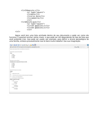 <li>Ch&aacute;</li>
                    <ul type="square">
                    <li>mate</li>
                    <li>erva doce</li>
                    <li>camomila</li>
                    </ul>
              <li>&Aacute;gua</li>
                    <ul type="square">
                    <li>com g&aacute;s</li>
                    <li>sem g&aacute;s</li>
                    </ul>
      </ul>

       Agora você tem uma lista aninhada dentro do seu documento e pode ver como ela
funciona. É possível aninhar vários níveis, o que pode ser útil dependendo do tipo de lista que
você pretende criar. Isso pode ser usado, por exemplo, para definir a árvore genealógica de
uma família, embora provavelmente isso te dará muito trabalho! Use sua imaginação.
 