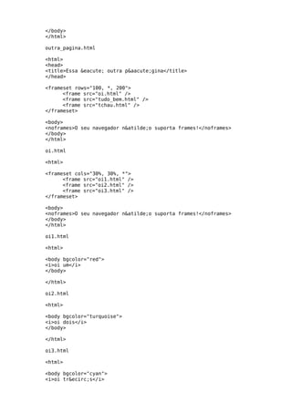 </body>
</html>

outra_pagina.html

<html>
<head>
<title>Essa &eacute; outra p&aacute;gina</title>
</head>

<frameset rows="100, *, 200">
      <frame src="oi.html" />
      <frame src="tudo_bem.html" />
      <frame src="tchau.html" />
</frameset>

<body>
<noframes>O seu navegador n&atilde;o suporta frames!</noframes>
</body>
</html>

oi.html

<html>

<frameset cols="30%, 30%, *">
      <frame src="oi1.html" />
      <frame src="oi2.html" />
      <frame src="oi3.html" />
</frameset>

<body>
<noframes>O seu navegador n&atilde;o suporta frames!</noframes>
</body>
</html>

oi1.html

<html>

<body bgcolor="red">
<i>oi um</i>
</body>

</html>

oi2.html

<html>

<body bgcolor="turquoise">
<i>oi dois</i>
</body>

</html>

oi3.html

<html>

<body bgcolor="cyan">
<i>oi tr&ecirc;s</i>
 