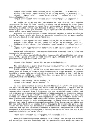 <input type="radio" name="servico_botao" value="email" /> E-mail<br />
      <input type="radio" name="servico_botao" value="agenda" /> Agenda<br />
      <input     type="radio"    name="servico_botao"     value="noticias"    />
Not&iacute;cias<br />
      <input type="radio" name="servico_botao" value="jogos" /> Jogos<br />

       Os botões de opção precisam basicamente de dois atributos para funcionar
corretamente. Um deles é o 'name', que diz o grupo ao qual ele pertence. Os botões devem
estar agrupados para quando os dados forem recuperados na página que receber o
formulários, as ações corretas sejam tomadas. O atributo 'value' é o valor do botão em si,
dentro do grupo e sabendo qual o nome da opção, é possível tratar de maneira precisa o que
deverá ocorrer com os dados do formulário.
       O mesmo conceito de grupos e valores individuais também se aplica às caixas de
seleção. Da mesma maneira elas devem ser agrupadas e depois receber um valor específico
para cada uma delas. O exemplo abaixo mostra isso.

      E-mail: <input type="checkbox" name="servico_cb" value="email" /><br />
      Agenda: <input type="checkbox" name="servico_cb" value="agenda" /><br />
      Not&iacute;cias: <input type="checkbox" name="servico_cb" value="noticias"
/><br />
      Jogos: <input type="checkbox" name="servico_cb" value="jogos" /><br />

       Como você pode perceber, elas possuem igualmente os campos 'name' e 'value' que
funcionam da mesma maneira.
       É possível colocar alguns botões também, eles podem ter várias utilidades, mas usando
apenas HTML é pouco provável que você encontre alguma utilidade prática para eles. De
qualquer maneira, veja abaixo como utilizá-los:

       <input type="button" value="Oi, eu sou um bot&atilde;o">

        Não há muito mistério quanto à sua sintaxe, o tipo deve ser 'button' e o atributo 'value'
dirá o que aparecerá no texto do botão.
        Vamos agora tratar o caso de dois botões bem comuns em formulários, 'submit' e
'reset'. Cada um deles é um tipo especial de elemento usados, respectivamente, para enviar o
formulário e apagar tudo que foi entrado no mesmo. Para usá-los, o tipo (type) da tag
'<input>' deve ser 'submit' ou 'reset'. Além disso, você pode dar um outro nome para o
botão, alterando o valor do atributo 'value'.

       <input type="submit" value="Enviar" />
       <input type="reset" value="Apagar" />

        As linhas acima mostram o exemplo de um botão 'submit' e um 'reset', os dois estão
com seus 'value's alterados para poder exibir nomes em português. Coloque-os em um
documento de exemplo, junto com mais campos de formulário e clique em ambos para
entender o funcionamento deles. O botão reset tem uma característica mais explícita, você
verá os campos que já estavam preenchidos serem todos esvaziados, e é exatamente isso que
ele deve fazer. No caso do 'submit' os dados também serão apagados, mas algo mais
acontece. Veja na barra de endereços do navegador que o URL será alterado de acordo com os
dados que você tiver inserido. É exatamente dessa maneira que as páginas se comunicam.
        É verdade que não faz muito sentido esse exercício, já que os dados inseridos não são
utilizados para nada. O tratamento dessas informações é feita, de maneira mais básica, pelo
CGI mas podem também ser usadas diversas linguagens de programação para os mais
variados fins. Isso, porém, foge do escopo do presente material e portanto não será explicado.
Entretanto, fica aqui mais um instrução referente à formulários, eles podem ser usados para
redirecionar à alguma outra página com as informações que foram fornecidas. Isso é feito
através do atributo 'action' da tag '<form>'.

       <form name="entrada" action="pagina_redirecionada.html">

       Esse atributo está intimamente ligado ao botão 'submit', uma vez que esse endereço
será acessado ao clicar nele. Resumindo, você coloca em um formulário a ação que deverá ser
 