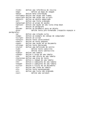 <link>       define uma referência de recurso
       <map>              define um mapa de imagem
       <meta>       define meta-informação
       <noframes>   define uma seção sem frames
       <noscript>   define uma seção sem scripts
       <object>     define um objeto embarcado
       <ol>         define uma lista ordenada
       <optgroup>   define um grupo de opções
       <option>     define uma opção em uma lista drop-down
       <p>          define um parágrafo
       <param>      define um parâmetro para um objeto
       <pre>              define texto pré-formatado (respeita espaços e
parágrafos)
       <q>          define uma citação curta
       <samp>       define um exemplo de código de computador
       <script>     define um script
       <select>     define texto selecionável
       <small>      define um texto pequeno
       <span>       define uma seção em um documento
       <strong>     define texto destacado
       <style>      define uma definição de estilo
       <sub>              define texto subscrito
       <sup>              define texto sobrescrito
       <table>      define uma tabela
       <tbody>      define o corpo de uma tabela
       <td>         define uma célula de uma tabela
       <textarea>   define uma área de texto
       <tfoot>      define o rodapé de uma tabela
       <th>         define o cabeçalho de uma tabela
       <thead>      define o cabeçalho de uma tabela
       <title>      define o título de um documento
       <tr>         define uma linha de tabela
       <tt>         define texto monoespaçado
       <ul>         define uma lista não ordenada
       <var>              define uma variável
 