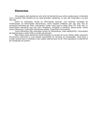 Elementos
       Uma página web apresenta uma série de elementos que serão usados para a interação
com o usuário. Eles dividem-se em duas grandes categorias, os que são mostrados e os que
não são.
       Entre os mostrados, temos as informações textuais, com diversas variações de
renderização; as informações não-textuais, como imagens estáticas (gif, jpg, png, etc) ou
animadas (animated gif, flash, shockwave), áudio (midi, wav) e vídeo (wmv, rm, mov, etc), e;
informações interativas que são mais complexas, atreladas à interface. Nesse ponto, temos
textos interativos, ilustrações interativas, botões, hyperlinks e formulários.
       Como elementos não mostrados temos os comentários, meta dados(DTD), informações
de diagramação e estilo (CSS) e scripts (JavaScript).
       Nem todos esses elementos serão tratados no escopo do curso. Muitos deles requerem
ferramentas adicionais e uma grande quantidade de recursos do computador, tanto para a
criação quanto para a exibição e são usados apenas para tornar mais agradável a experiência
de navegação do usuário.
 
