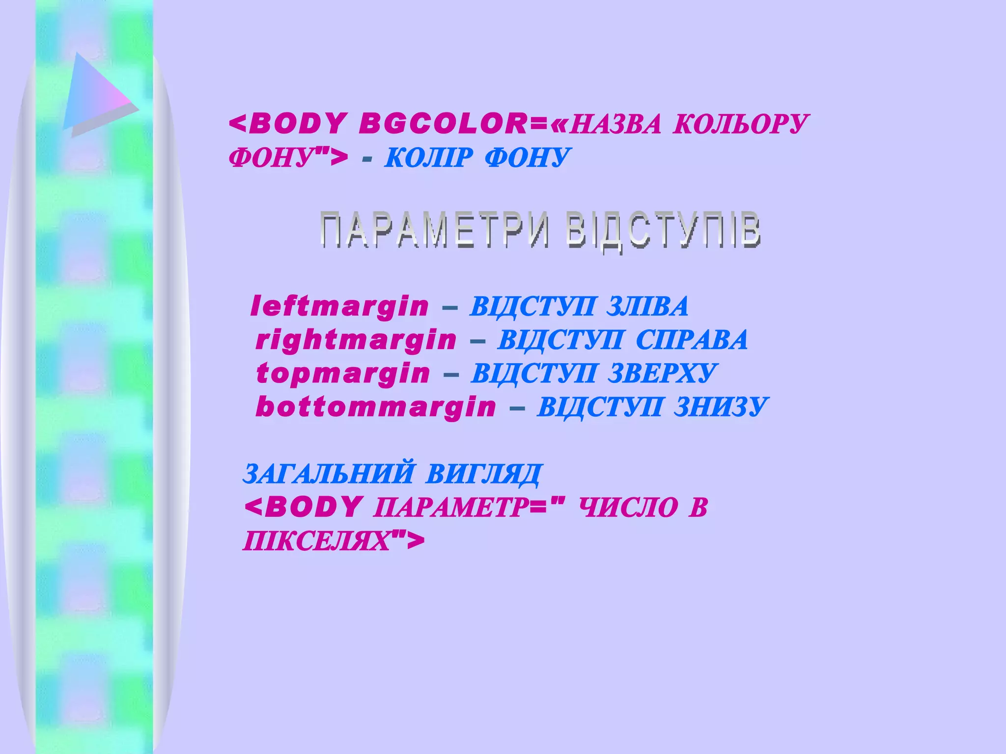 <BODY BGCOLOR=«НАЗВА КОЛЬОРУ ФОНУ">  -  КОЛІР ФОНУ leftmargin  –  ВІДСТУП ЗЛІВА rightmargin  –  ВІДСТУП СПРАВА  topmargin  –  ВІДСТУП ЗВЕРХУ  bottommargin  –  ВІДСТУП ЗНИЗУ ЗАГАЛЬНИЙ ВИГЛЯД <BODY ПАРАМЕТР=" ЧИСЛО В ПІКСЕЛЯХ"> ПАРАМЕТРИ ВІДСТУПІВ 