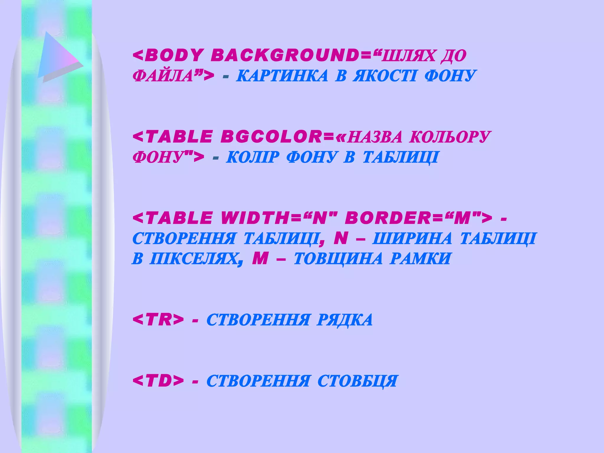 <BODY BACKGROUND= “ ШЛЯХ ДО ФАЙЛА ” >  -  КАРТИНКА В ЯКОСТІ ФОНУ <TABLE BGCOLOR=«НАЗВА КОЛЬОРУ ФОНУ">  -  КОЛІР ФОНУ В ТАБЛИЦІ <TABLE WIDTH=“N" BORDER=“M"> -  СТВОРЕННЯ ТАБЛИЦІ ,  N  –  ШИРИНА ТАБЛИЦІ В ПІКСЕЛЯХ,   M  –  ТОВЩИНА РАМКИ <TR> -  СТВОРЕННЯ РЯДКА <TD> -  СТВОРЕННЯ СТОВБЦЯ 