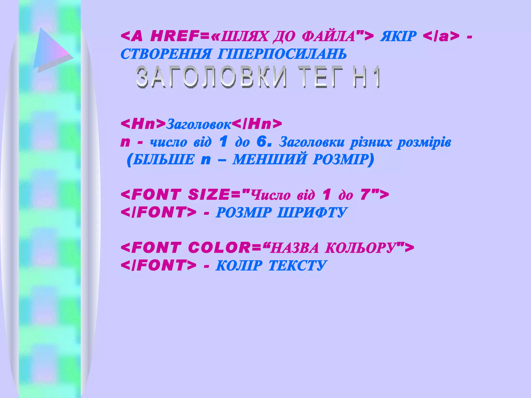 <A HREF=«ШЛЯХ ДО ФАЙЛА">  ЯКІР  </a> -  СТВОРЕННЯ ГІПЕРПОСИЛАНЬ ЗАГОЛОВКИ ТЕГ H1 <Hn> Заголовок </Hn>  n -  число  від  1 до 6. Заголовки різних розмірів  (БІЛЬШЕ  n  – МЕНШИЙ РОЗМІР) <FONT SIZE="Число від 1 до 7"> </FONT> -  РОЗМІР ШРИФТУ <FONT COLOR=“ НАЗВА КОЛЬОРУ ">   </FONT>  -  КОЛІР ТЕКСТУ 