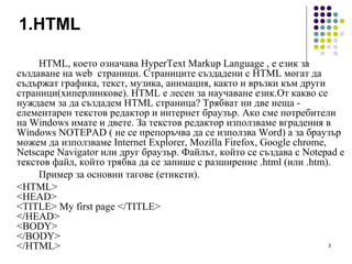 1. HTML HTML, което означава HyperText Markup Language , е език за създаване на web  страници. Страниците създадени с HTML могат да съдържат графика, текст, музика, анимация, както и връзки към други страници(хиперлинкове). HTML е лесен за научаване език . От какво се нуждае м  за да създаде м  HTML страница? Трябват  н и две неща - елементарен текстов редактор и интернет браузър. Ако  см е потребители на Windows имате и двете. За текстов редактор използв аме  вградения в Windows NOTEPAD ( не  се  препоръчва да  се из ползва Word) а за браузър може м   да  използва м е Internet Explorer ,  Mozilla Firefox, Google chrome, Netscape Navigator  или друг браузър . Файлът, който  се създава  с Notepad е текстов файл, който трябва да  се  запише с разширение .html (или .htm).  Пример за основни тагове (етикети). <HTML> <HEAD> <TITLE> My first page </TITLE> </HEAD> <BODY> </BODY> </HTML> 