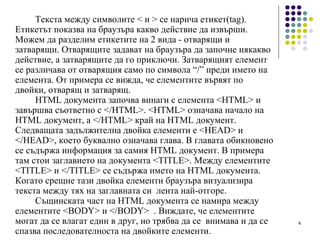 Текста между символите < и > се нарича  етикет (tag). Е тикетът  показва на браузъра какво действие да извърши. Можем да разделим е тике тите на 2 вида - отварящи и затварящи. Отварящите задават на браузъра да започне някакво действие ,  а затварящите да го приключи. Затварящия т  елемент се различава от отварящия само по символа  “ / ”  преди името на елемента. От примера се вижда, че елементите вървят по двойки, отварящ и затварящ. HTML документа започва винаги с елемента <HTML> и завършва съответно с </HTML>. <HTML> означава начало на HTML документ, а </HTML> край на HTML документ. Следващата задължителна двойка елементи е <HEAD> и </HEAD>, което буквално означава глава. В главата обикновено се съдържа информация за самия HTML документ. В примера там стои заглавието на документа <TITLE>. Между елементите <TITLE> и </TITLE> се съдържа името на HTML документа. Когато срещне тази двойка елементи браузъра визуализира текста между тях на заглавната си  лента най-отгоре. Същинската част на HTML документа се намира между елементите <BODY> и </BODY>  . Виждате, че елементите могат да се влагат един в друг, но  трябва да се  внимава  и  да  се  спазва последователноста на двойките елементи. 