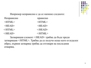 Например неправилно е да се напише следното: Неправилно правилно   <HTML >   <HTML> <HEAD>   <HEAD> </HTML>   </HEAD> </HEAD>   </HTML>  Затварящия елемент </HEAD> трябва да бъде преди затварящия </HTML>. Трябва да се получи нещо като огледален образ, първия затварящ трябва да отговаря на последния отварящ. 