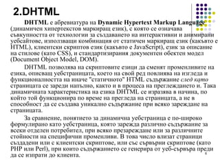 2. DHTML DHTML  е абревиатура на  Dynamic Hypertext Markup Language  (динамичен хипертекстов маркиращ език), с която се означава съвкупността от технологии за създаването на интерактивни и анимирани уебсайтове, използващи комбинация от статичен маркиращ език (какъвто е HTML), клиентски скриптов език (какъвто е JavaScript), език за описание на стилове (като CSS), и стандартизирания документен обектен модел (Document Object Model, DOM). DHTML позволява на скриптовите езици да сменят променливите на езика, описващ уебстраницата, което на свой ред повлиява на изгледа и функционалността на иначе "статичното" HTML съдържание  след като  страницата се зареди напълно, както и в процеса на преглеждането ѝ. Така динамичната характеристика на езика DHTML се изразява в начина, по който той функционира по време на прегледа на страницата, а не в способност да се създава уникално съдържание при всяко зареждане на страницата. За сравнение, понятието за динамична уебстраница е по-широко формулирано като уебстраница, която зарежда различно съдържание за всеки отделен потребител, при всяко презареждане или за различните стойности на специфични променливи. В това число влизат страници създадени или с клиентски скриптове, или със сървърни скриптове (като PHP или Perl), при които съдържанието се генерира от уеб-сървъра преди да се изпрати до клиента. 