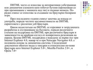 DHTML често се използва за интерактивни уебстраници или динамични елементи като rollover бутони (променящи се при преминаване с мишката над тях) и падащи менюта. По-рядко езикът се използва за създаване на браузърно базирани игри. През последните години езикът започва да изпада от употреба, поради честите несъвместимости на DHTML скриптовете с различни уеб браузъри.  Някои недостатъци на DHTML се изразяват в затруднената разработка и отстраняване на бъговете, поради различните степени на поддръжка на DHTML при различните браузъри и зависимостта на крайния изглед от конкретната резолюция на екрана. Базова DHTML поддръжка е въведена за първи път при Internet Explorer 4.0, макар че и при Netscape Navigator 4.0. е положена основа за динамична система. Споделеният документен обектен модел е внедрен в относително по-нови браузъри като Internet Explorer 5.0+, Mozilla Firefox 2.0+, и Opera 7.0+ 