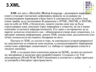 3.XML XML  (от англ. e X tensible  M arkup  L anguage - разширяем маркиращ език) е стандарт (метаезик) дефиниращ правила за създаване на специализирани маркиращи езици както и синтаксисът на който тези езици трябва да се подчиняват. В сравнение с  HTML, DHTML  и  XHTML,  с ам по себе си   XML е безполезен, защото указва само как да бъде структуриран един документ (чрез маркиране с етикети), но не и какво означават отделните маркери (етикети). Ето защо е по-правилно да се нарече  метаезик  отколкото  език  - обикновените езици имат семантика, т.е. предават някаква информация, докато XML указва само  граматиката  (по-точно  синтаксиса ) на езиците, базирани на него. Ползата от XML се състои в това, че синтаксисът (структурирането) на документите се измисля само веднъж, а специализираните маркиращи езици само дефинират семантиката т.е. набора от маркиращи етикети и тяхното значение. XML е създаден като олекотена версия на SGML, целящ по-лесното му внедряване и налагане сред разработчиците. Създаден е от Уеб консорциума (World Wide Web Consortium) и съответно е добре пригоден за употреба в Интернет пространството. 