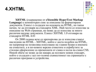 4.XHTML XHTML  (съкращение от  eXtensible HyperText Markup Language ) е компютърен език за описание на форматирани документи. Езикът е създаден на основата на HTML, по такъв начин, че да отговаря на стандарта XML. Най-често се използва за описание на Web страници, но може да се използва за много различни видове документи. Езикът XHTML 1.0 отговаря на стандарта HTML 4.01  От 2000 година вече се препоръчва да се използва езикът наследник на HTML - XHTML, който е доста подобен на HTML, но например не позволява използване на главни букви в имената на етикетите, а в по-новите версии етикетите и атрибутите за стилово оформление са премахнати от езика в полза на езика CSS. Никой обаче не може да ви накара да ползвате новия стандарт, който е създаден с цел по-голяма съвместимост на страниците с различни програми и устройства.  