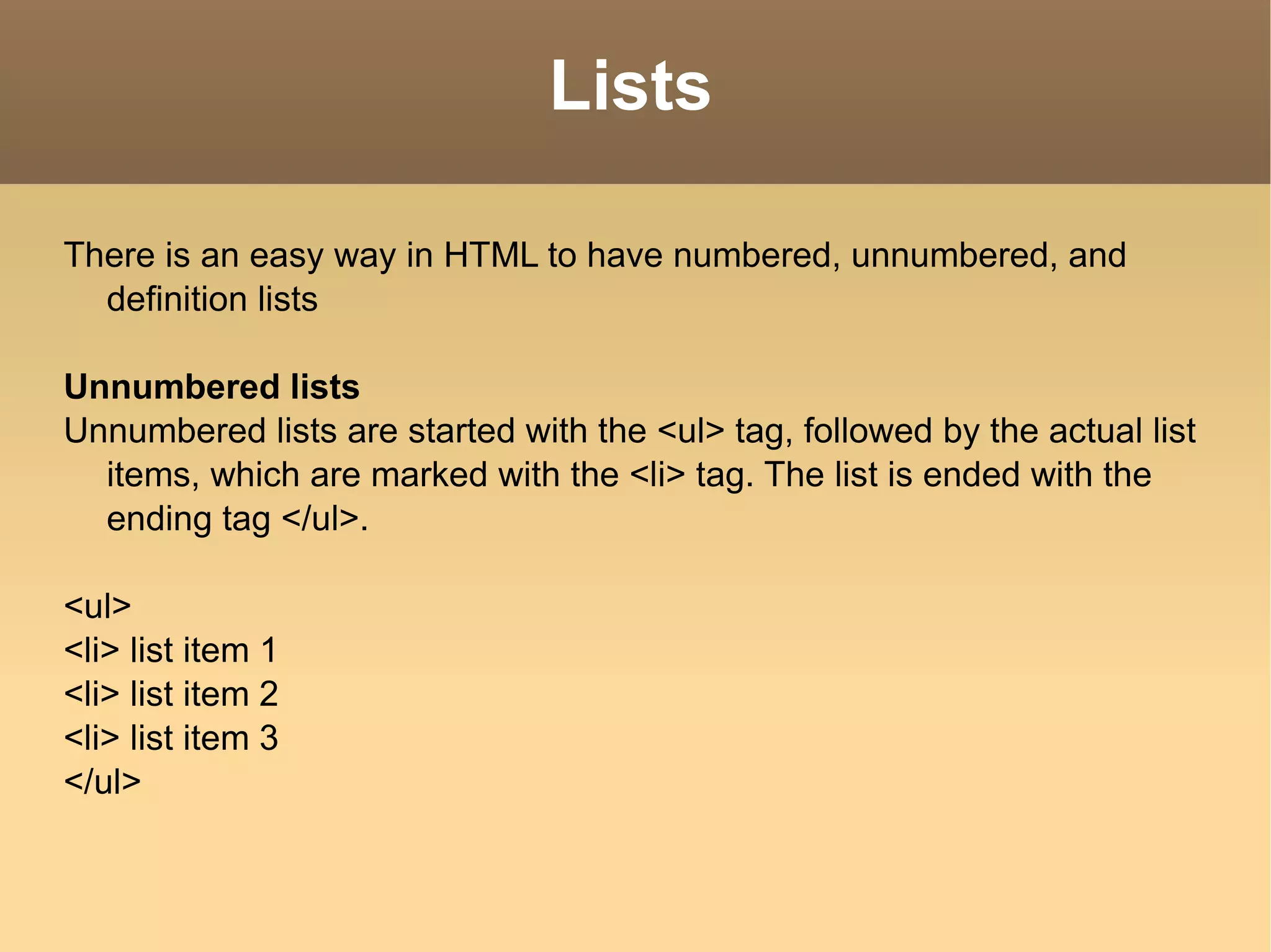 Lists There is an easy way in HTML to have numbered, unnumbered, and definition lists Unnumbered lists Unnumbered lists are started with the <ul> tag, followed by the actual list items, which are marked with the <li> tag. The list is ended with the ending tag </ul>. <ul> <li> list item 1 <li> list item 2 <li> list item 3 </ul> 