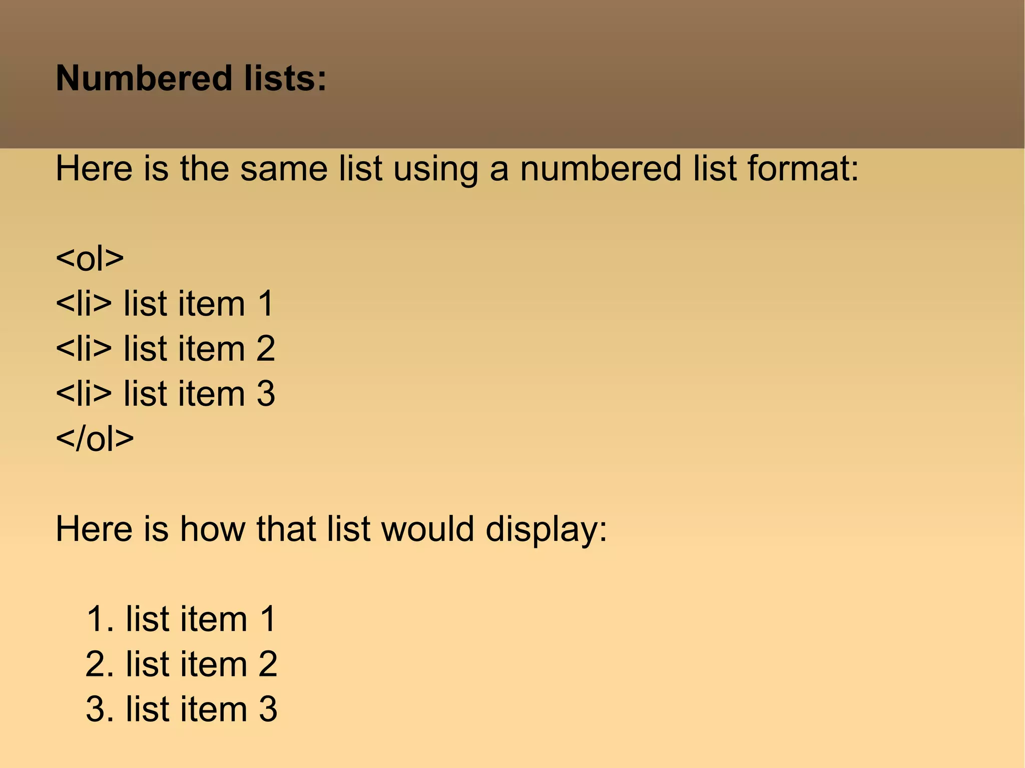 Numbered lists: Here is the same list using a numbered list format: <ol> <li> list item 1 <li> list item 2 <li> list item 3 </ol> Here is how that list would display: 1. list item 1 2. list item 2 3. list item 3  
