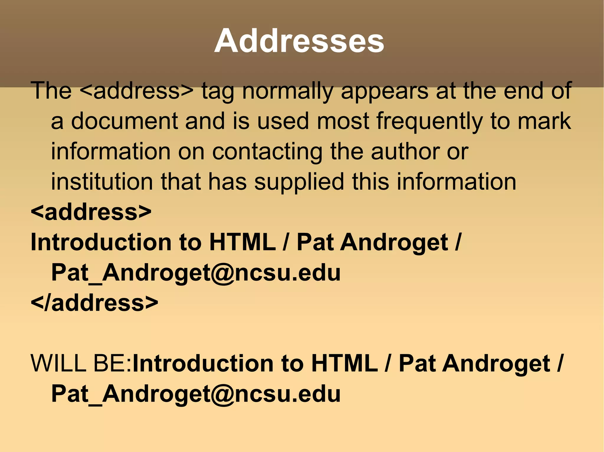 Addresses The <address> tag normally appears at the end of a document and is used most frequently to mark information on contacting the author or institution that has supplied this information <address> Introduction to HTML / Pat Androget / Pat_Androget@ncsu.edu </address> WILL BE: Introduction to HTML / Pat Androget / Pat_Androget@ncsu.edu  