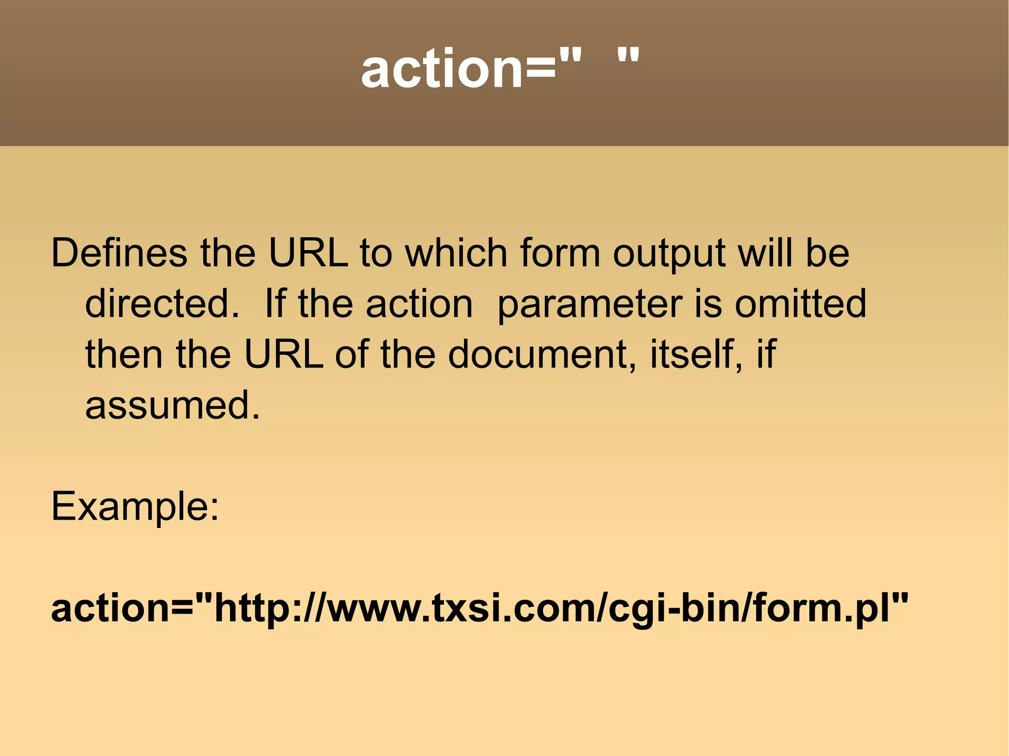 Defines the URL to which form output will be directed.  If the action  parameter is omitted then the URL of the document, itself, if assumed. Example: action=&quot;http://www.txsi.com/cgi-bin/form.pl&quot;  action=&quot;  &quot; 