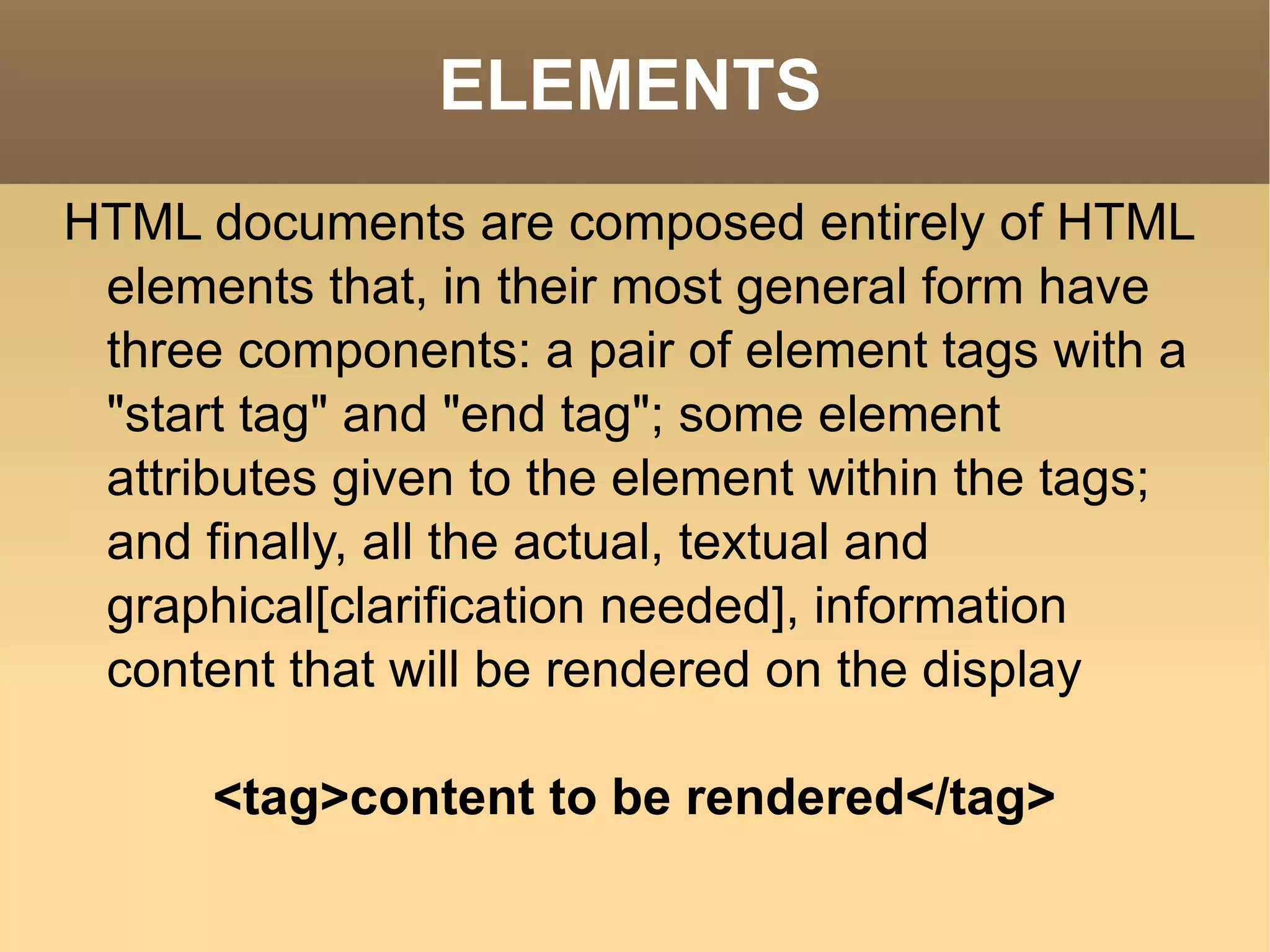 ELEMENTS HTML documents are composed entirely of HTML elements that, in their most general form have three components: a pair of element tags with a &quot;start tag&quot; and &quot;end tag&quot;; some element attributes given to the element within the tags; and finally, all the actual, textual and graphical[clarification needed], information content that will be rendered on the display <tag>content to be rendered</tag> 