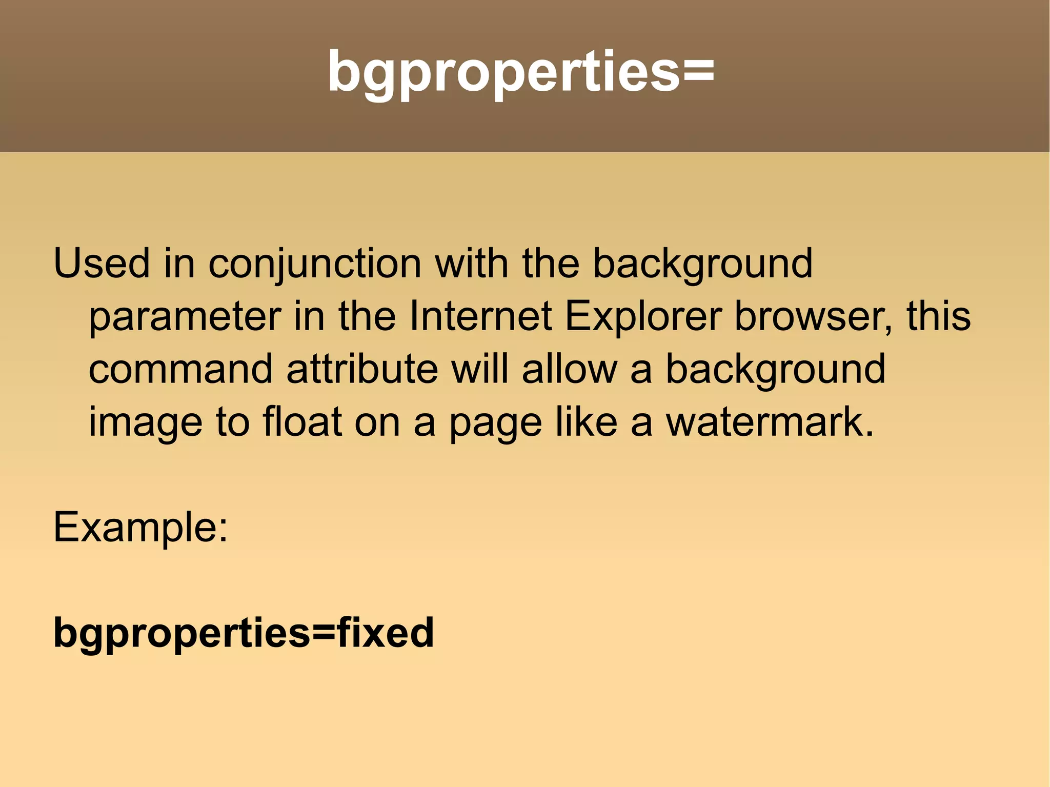 bgproperties= Used in conjunction with the background parameter in the Internet Explorer browser, this command attribute will allow a background image to float on a page like a watermark. Example: bgproperties=fixed  