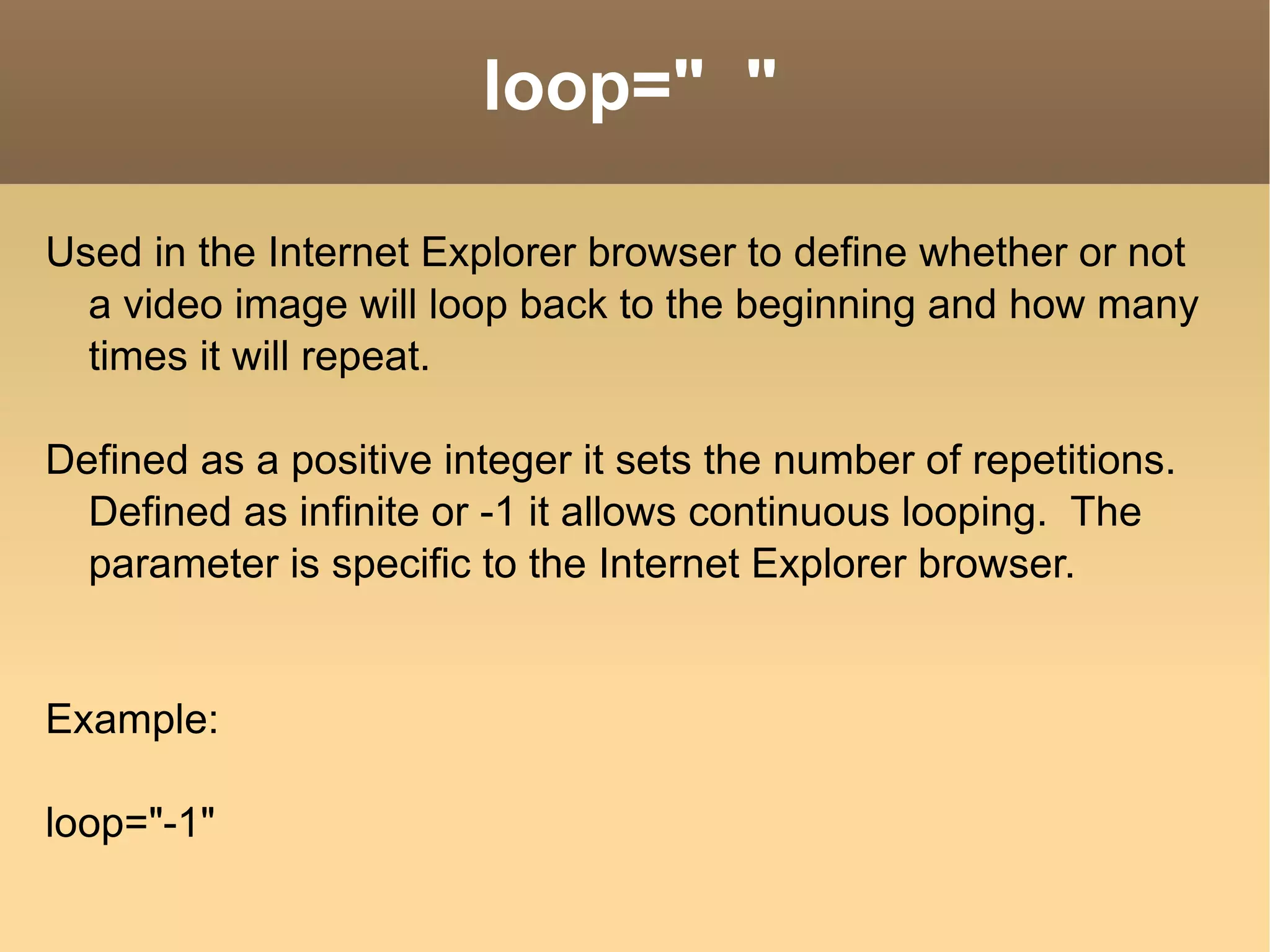 loop=&quot;  &quot; Used in the Internet Explorer browser to define whether or not a video image will loop back to the beginning and how many times it will repeat. Defined as a positive integer it sets the number of repetitions.  Defined as infinite or -1 it allows continuous looping.  The parameter is specific to the Internet Explorer browser. Example: loop=&quot;-1&quot;   