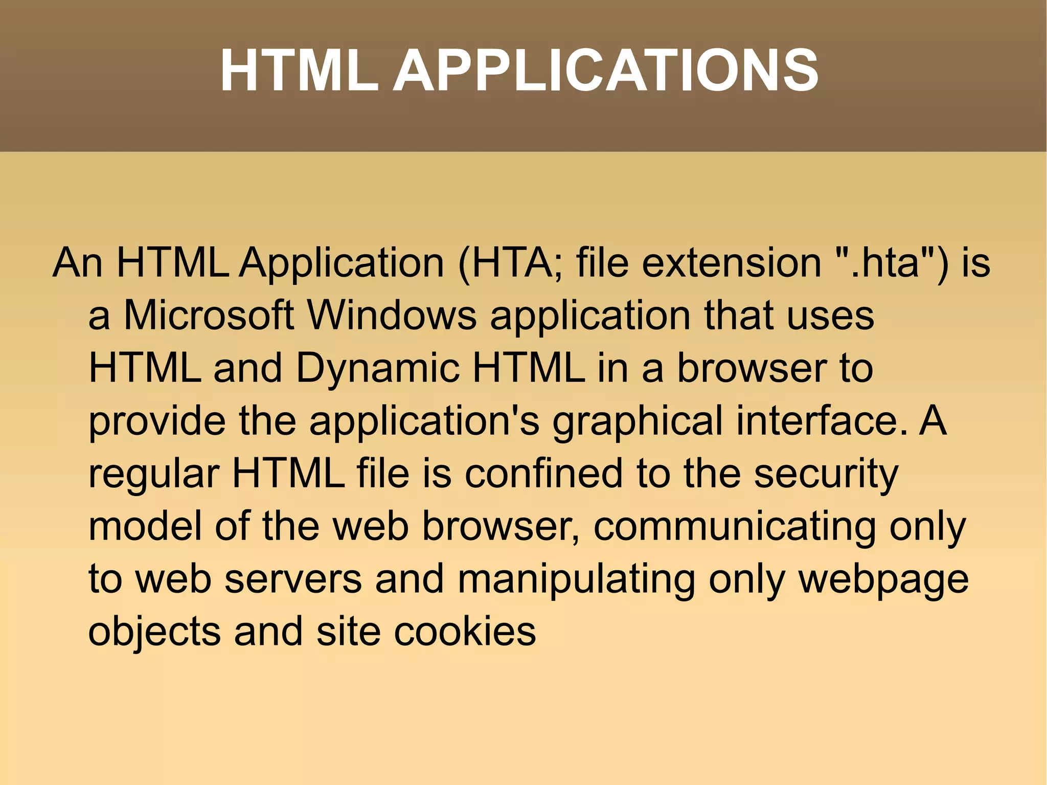 HTML APPLICATIONS An HTML Application (HTA; file extension &quot;.hta&quot;) is a Microsoft Windows application that uses HTML and Dynamic HTML in a browser to provide the application's graphical interface. A regular HTML file is confined to the security model of the web browser, communicating only to web servers and manipulating only webpage objects and site cookies 