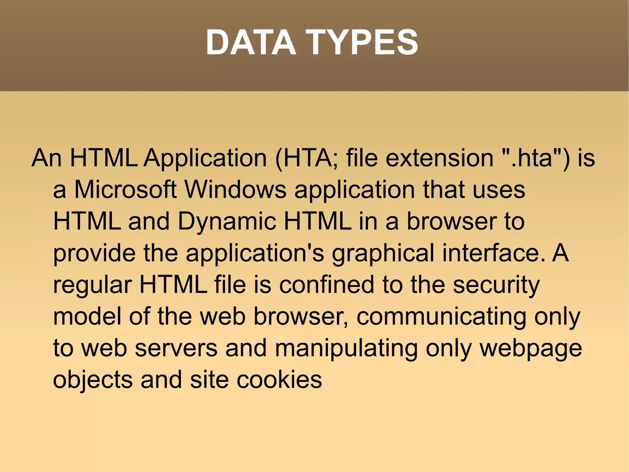 DATA TYPES An HTML Application (HTA; file extension &quot;.hta&quot;) is a Microsoft Windows application that uses HTML and Dynamic HTML in a browser to provide the application's graphical interface. A regular HTML file is confined to the security model of the web browser, communicating only to web servers and manipulating only webpage objects and site cookies 