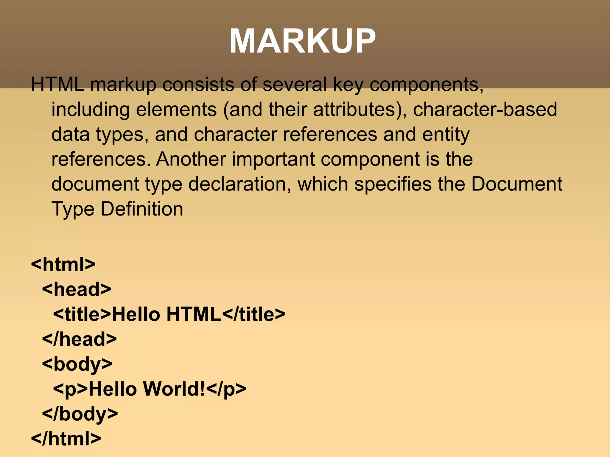 MARKUP HTML markup consists of several key components, including elements (and their attributes), character-based data types, and character references and entity references. Another important component is the document type declaration, which specifies the Document Type Definition <html> <head> <title>Hello HTML</title> </head> <body> <p>Hello World!</p> </body> </html> 