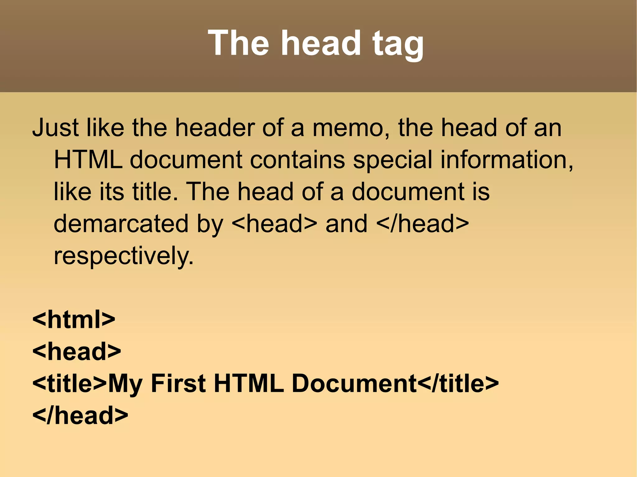 The head tag Just like the header of a memo, the head of an HTML document contains special information, like its title. The head of a document is demarcated by <head> and </head> respectively. <html> <head> <title>My First HTML Document</title> </head> 