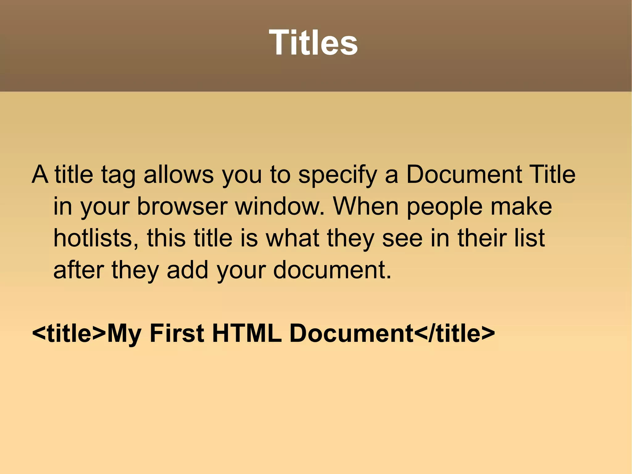 Titles A title tag allows you to specify a Document Title in your browser window. When people make hotlists, this title is what they see in their list after they add your document. <title>My First HTML Document</title> 