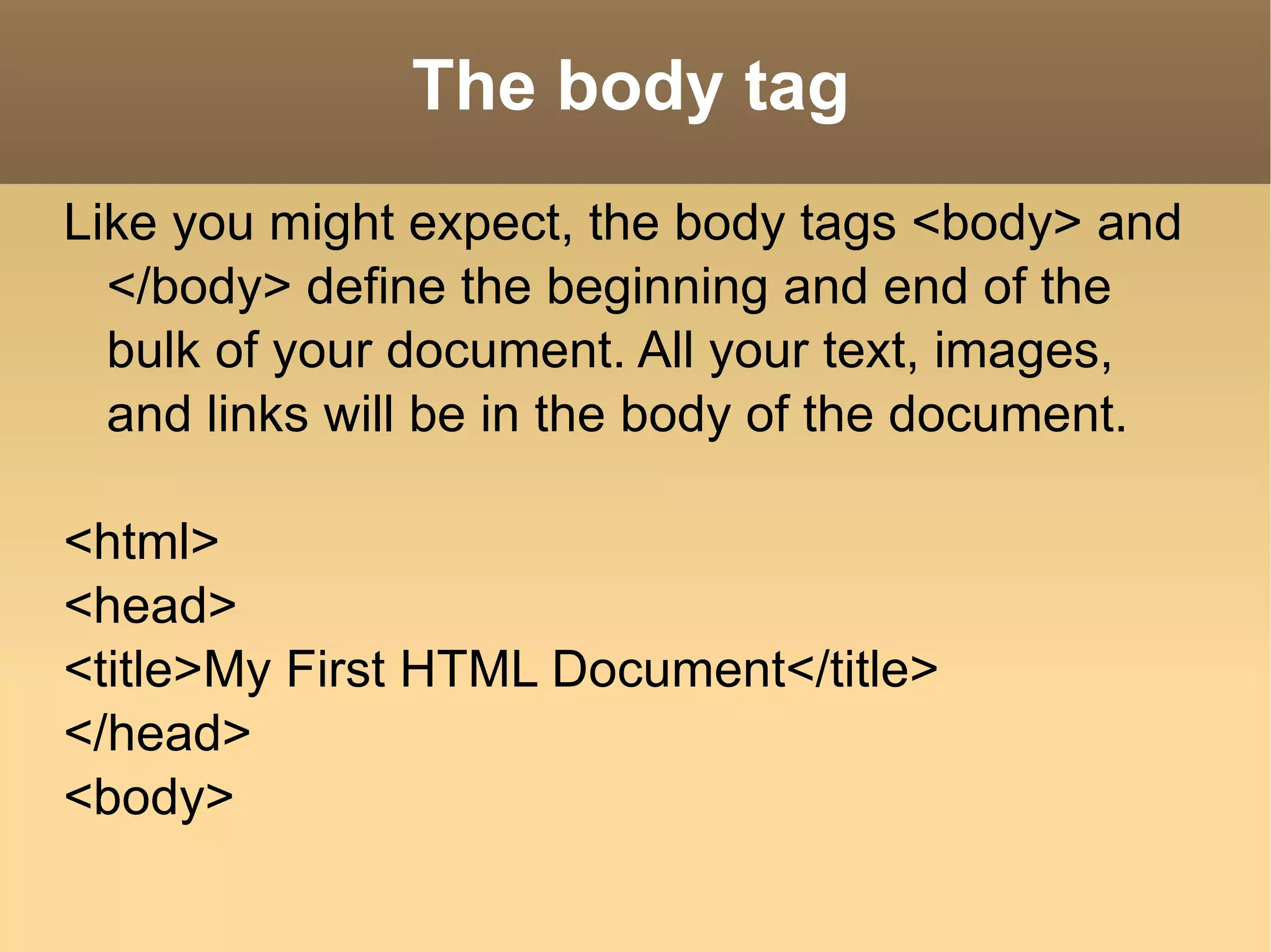 The body tag Like you might expect, the body tags <body> and </body> define the beginning and end of the bulk of your document. All your text, images, and links will be in the body of the document.  <html> <head> <title>My First HTML Document</title> </head> <body> 