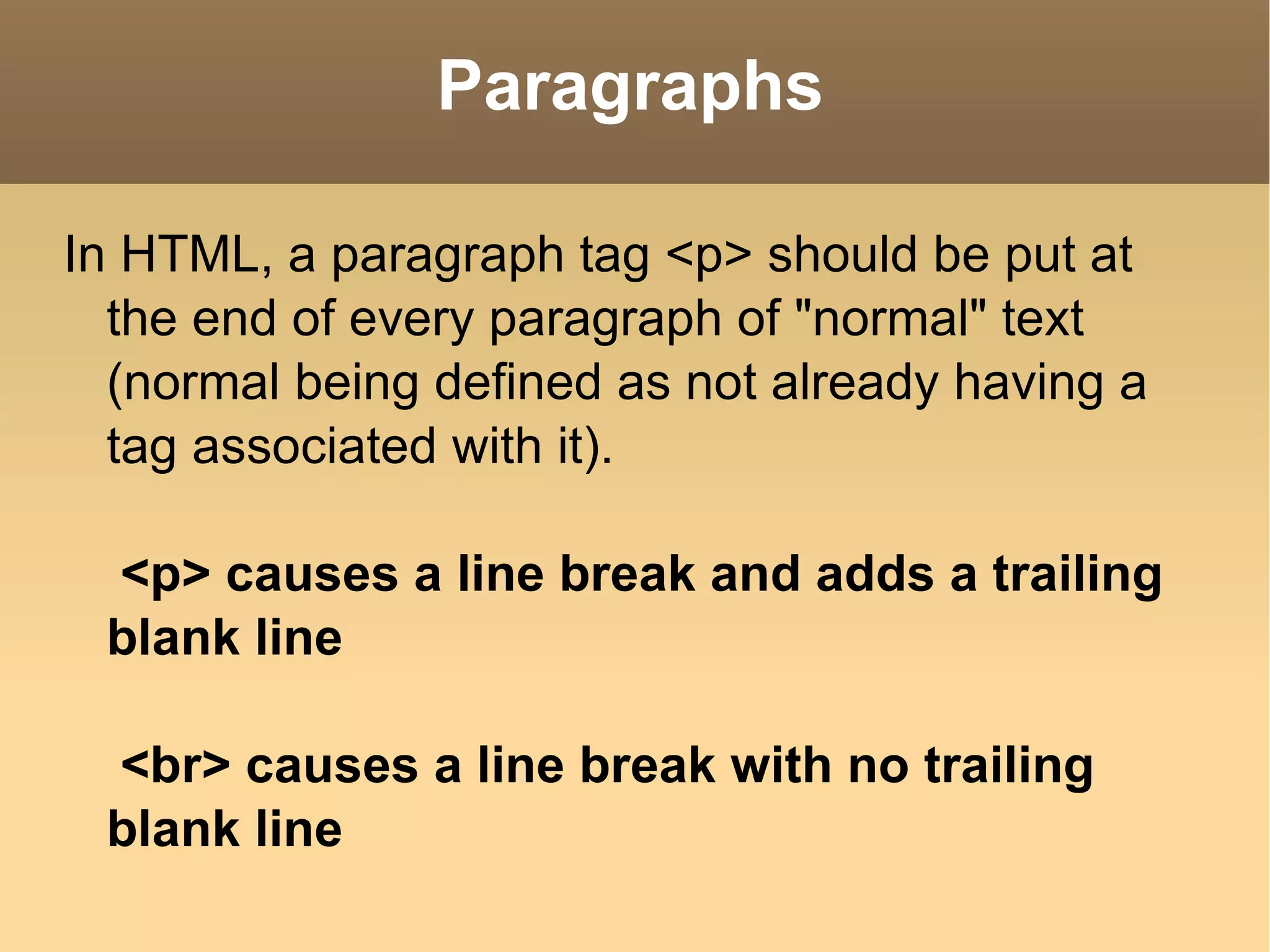 Paragraphs In HTML, a paragraph tag <p> should be put at the end of every paragraph of &quot;normal&quot; text (normal being defined as not already having a tag associated with it). <p> causes a line break and adds a trailing blank line <br> causes a line break with no trailing blank line 