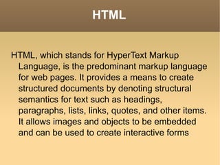 HTML HTML, which stands for HyperText Markup Language, is the predominant markup language for web pages. It provides a means to create structured documents by denoting structural semantics for text such as headings, paragraphs, lists, links, quotes, and other items. It allows images and objects to be embedded and can be used to create interactive forms 