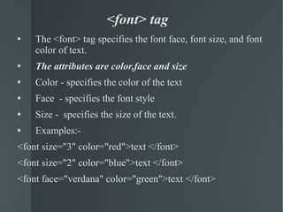 <font> tag The <font> tag specifies the font face, font size, and font color of text. The attributes are color,face and size Color - specifies the color of the text Face  - specifies the font style Size -  specifies the size of the text. Examples:- <font size="3" color="red">text </font> <font size="2" color="blue">text </font> <font face="verdana" color="green">text </font> 