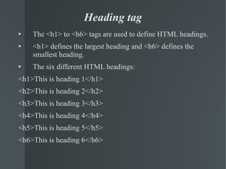 Heading tag The <h1> to <h6> tags are used to define HTML headings. <h1> defines the largest heading and <h6> defines the smallest heading. The six different HTML headings: <h1>This is heading 1</h1> <h2>This is heading 2</h2> <h3>This is heading 3</h3> <h4>This is heading 4</h4> <h5>This is heading 5</h5> <h6>This is heading 6</h6> 