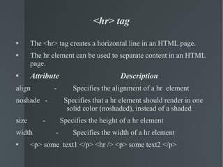 <hr> tag The <hr> tag creates a horizontal line in an HTML page. The hr element can be used to separate content in an HTML page. Attribute    Description align   -  Specifies the alignment of a hr  element noshade  -  Specifies that a hr element should render in one  solid color (noshaded), instead of a shaded size   -  Specifies the height of a hr element width   -  Specifies the width of a hr element <p> some  text1 </p> <hr /> <p> some text2 </p> 