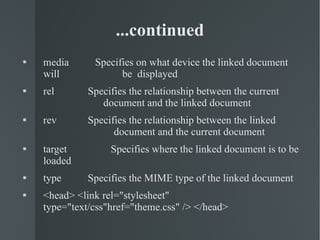 media   Specifies on what device the linked document will  be  displayed rel   Specifies the relationship between the current  document and the linked document rev   Specifies the relationship between the linked  document and the current document target   Specifies where the linked document is to be loaded type   Specifies the MIME type of the linked document <head> <link rel="stylesheet" type="text/css"href="theme.css" /> </head>  ...continued 