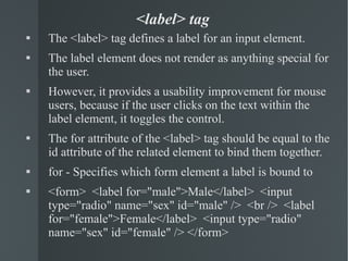 <label> tag The <label> tag defines a label for an input element. The label element does not render as anything special for the user.  However, it provides a usability improvement for mouse users, because if the user clicks on the text within the label element, it toggles the control. The for attribute of the <label> tag should be equal to the id attribute of the related element to bind them together. for - Specifies which form element a label is bound to  <form>  <label for="male">Male</label>  <input type="radio" name="sex" id="male" />  <br />  <label for="female">Female</label>  <input type="radio" name="sex" id="female" /> </form> 