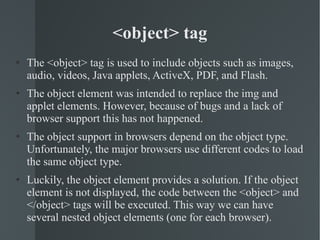 <object> tag The <object> tag is used to include objects such as images, audio, videos, Java applets, ActiveX, PDF, and Flash. The object element was intended to replace the img and applet elements. However, because of bugs and a lack of browser support this has not happened. The object support in browsers depend on the object type. Unfortunately, the major browsers use different codes to load the same object type. Luckily, the object element provides a solution. If the object element is not displayed, the code between the <object> and </object> tags will be executed. This way we can have several nested object elements (one for each browser). 