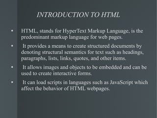 INTRODUCTION TO HTML HTML, stands for HyperText Markup Language, is the predominant markup language for web pages. It provides a means to create structured documents by denoting structural semantics for text such as headings, paragraphs, lists, links, quotes, and other items. It allows images and objects to be embedded and can be used to create interactive forms.  It can load scripts in languages such as JavaScript which affect the behavior of HTML webpages. 
