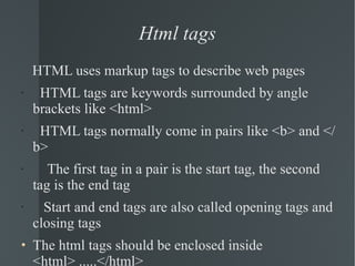 Html tags HTML uses markup tags to describe web pages  HTML tags are keywords surrounded by angle brackets like <html> HTML tags normally come in pairs like <b> and </b> The first tag in a pair is the start tag, the second tag is the end tag Start and end tags are also called opening tags and closing tags The html tags should be enclosed inside <html> .....</html> 