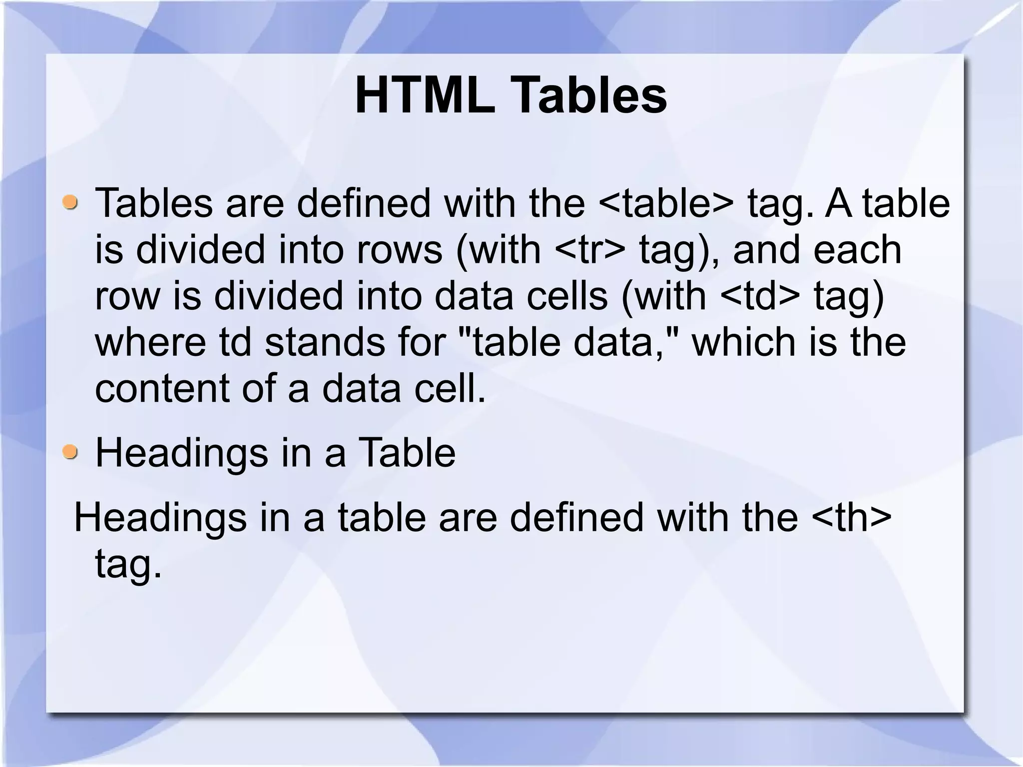 HTML Tables Tables are defined with the <table> tag. A table is divided into rows (with <tr> tag), and each row is divided into data cells (with <td> tag) where td stands for &quot;table data,&quot; which is the content of a data cell.  Headings in a Table Headings in a table are defined with the <th> tag. 