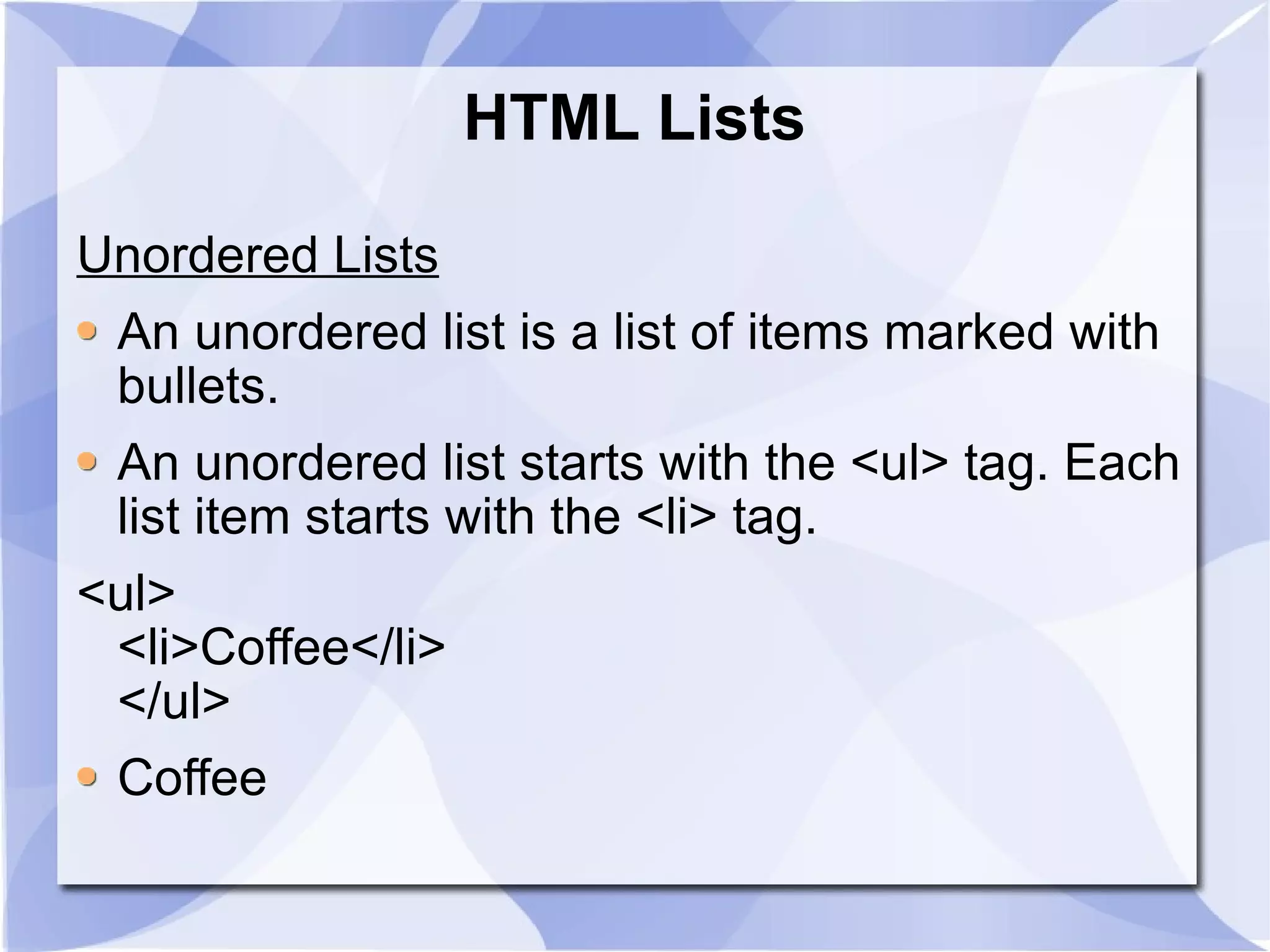 HTML Lists Unordered Lists An unordered list is a list of items marked with bullets. An unordered list starts with the <ul> tag. Each list item starts with the <li> tag. <ul> <li>Coffee</li> </ul> Coffee  