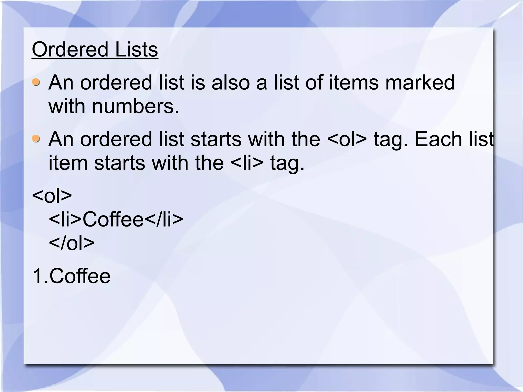 Ordered Lists An ordered list is also a list of items marked with numbers. An ordered list starts with the <ol> tag. Each list item starts with the <li> tag. <ol> <li>Coffee</li> </ol>  1.Coffee  
